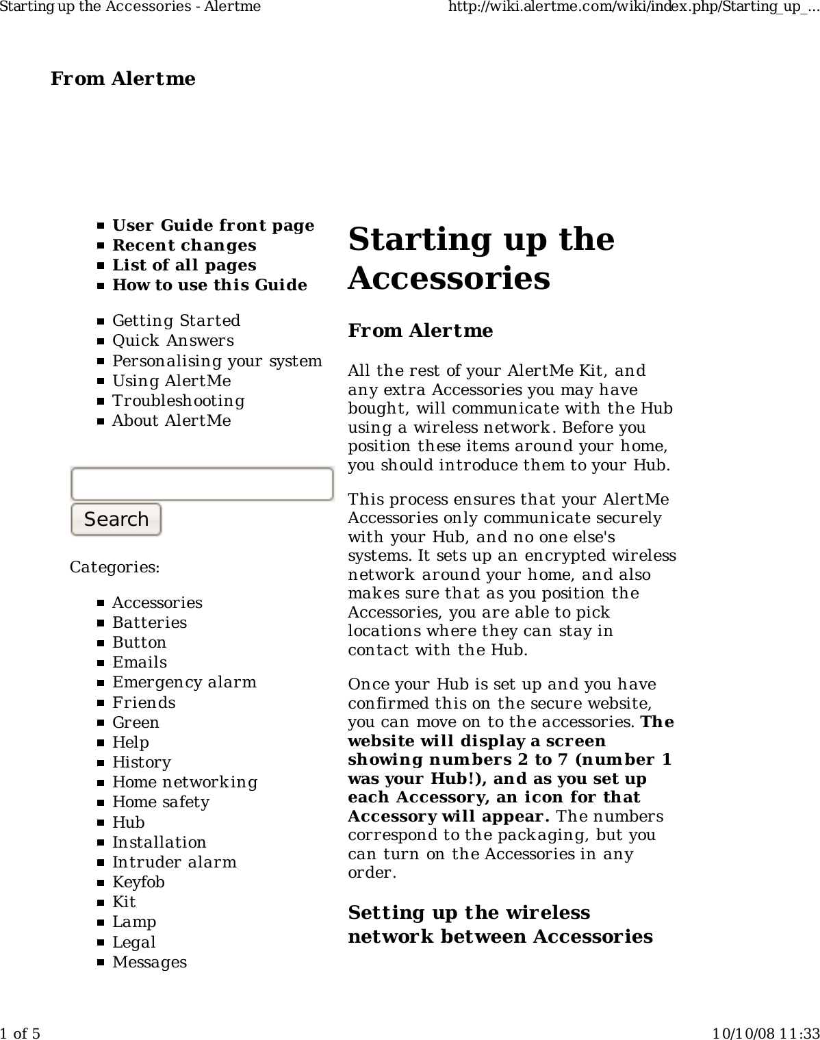 From Alertme  User Guide front pageRecent changesList of all pagesHow to use this GuideGetting StartedQuick AnswersPersonalising your systemUsing AlertMeTroubleshootingAbout AlertMeCategories:AccessoriesBatteriesButtonEmailsEmergency alarmFriendsGreenHelpHistoryHome network ingHome safetyHubInstallationIntruder alarmKeyfobKitLampLegalMessagesStarting up theAccessoriesFrom AlertmeAll the rest of your AlertMe Kit, andany extra Accessories you may havebought, will communicate with the Hubusing a wireless network . Before youposition these items around your home,you should introduce them to your Hub.This process ensures that your AlertMeAccessories only communicate securelywith your Hub, and no one else'ssystems. It sets up an encrypted wirelessnetwork  around your home, and alsomak es sure that as you position theAccessories, you are able to picklocations where they can stay incontact with the Hub.Once your Hub is set up and you haveconfirmed this on the secure website,you can move on to the accessories. Thewebsite will display a screenshowing num bers 2 to 7 (num ber 1was your Hub!), and as you set upeach Accessory, an icon for thatAccessor y will appear. The numberscorrespond to the packaging, but youcan turn on the Accessories in anyorder.Setting up the wirelessnetwork between AccessoriesStarting up the Accessories - Alertme http://wiki.alertme.com/wiki/index.php/Starting_up_...1 of 5 10/10/08 11:33