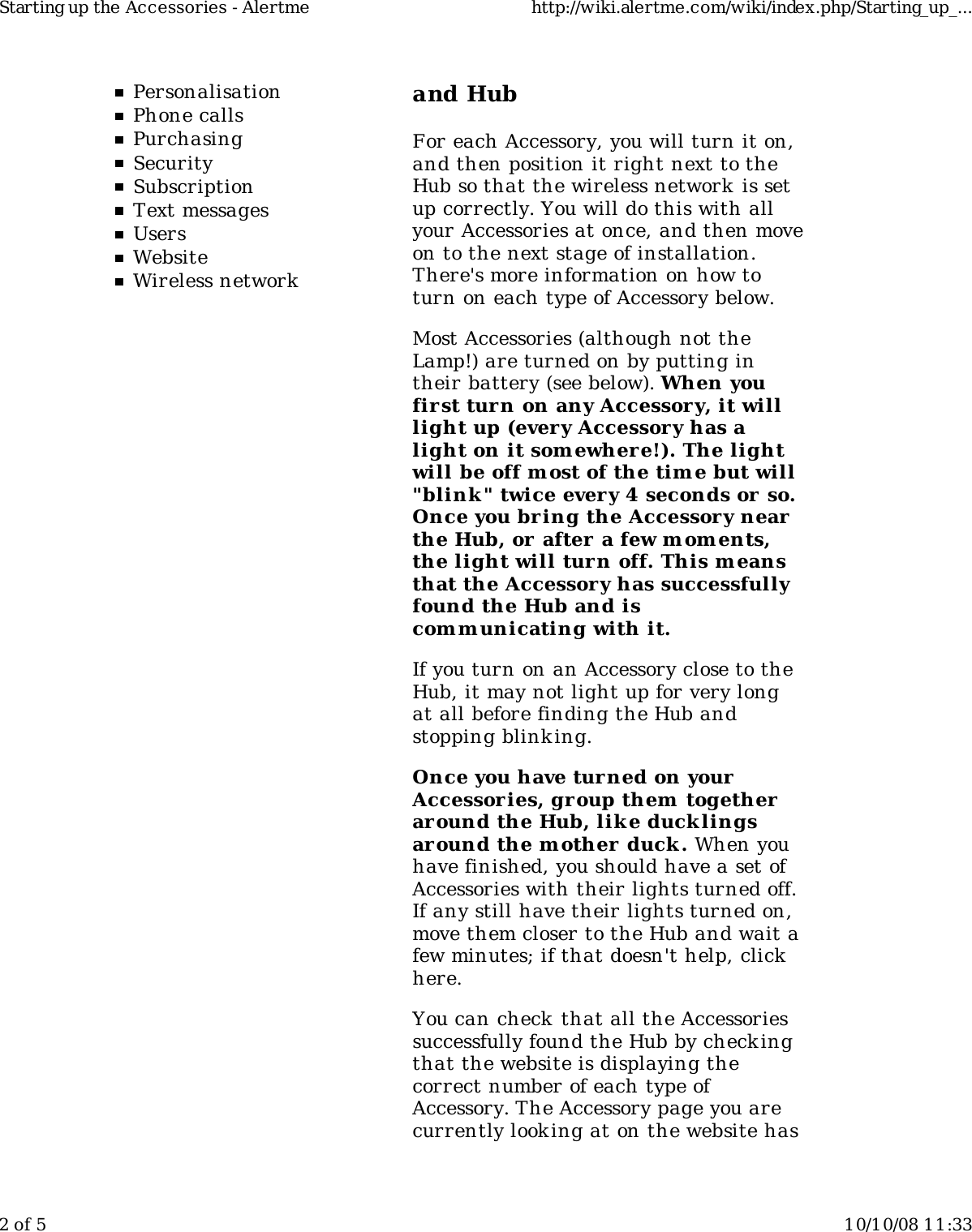 PersonalisationPhone callsPurchasingSecuritySubscriptionText messagesUsersWebsiteWireless networkand HubFor each Accessory, you will turn it on,and then position it right next to theHub so that the wireless network is setup correctly. You will do this with allyour Accessories at once, and then moveon to the next stage of installation.There's more information on how toturn on each type of Accessory below.Most Accessories (although not theLamp!) are turned on by putting intheir battery (see below). When youfirst turn on any Accessory, it willlight up (every Accessory has alight on it somewher e!). The lightwill be off most of the tim e but will"blink " twice every 4 seconds or so.Once you bring the Accessory nearthe Hub, or after a few m oments,the light will turn off. This meansthat the Accessory has successfullyfound the Hub and iscom m unicating with it.If you turn on an Accessory close to theHub, it may not light up for very longat all before finding the Hub andstopping blinking.Once you have turned on yourAccessor ies, group them  togetheraround the Hub, lik e ducklingsaround the m other duck. When youhave finished, you should have a set ofAccessories with their lights turned off.If any still have their lights turned on,move them closer to the Hub and wait afew minutes; if that doesn't help, clickhere.You can check that all the Accessoriessuccessfully found the Hub by checkingthat the website is displaying thecorrect number of each type ofAccessory. The Accessory page you arecurrently look ing at on the website hasStarting up the Accessories - Alertme http://wiki.alertme.com/wiki/index.php/Starting_up_...2 of 5 10/10/08 11:33