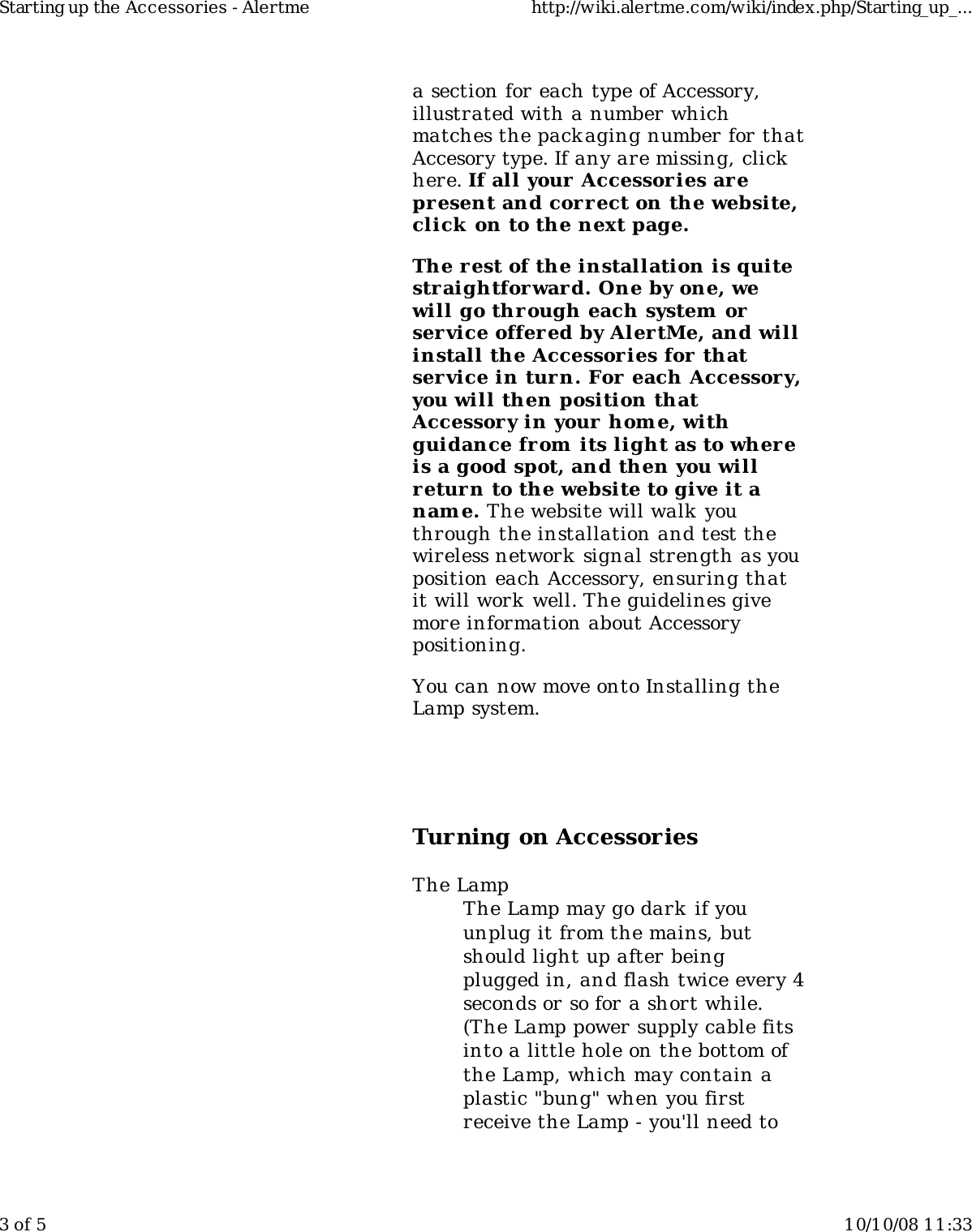 a section for each type of Accessory,illustrated with a number whichmatches the packaging number for thatAccesory type. If any are missing, clickhere. If all your Accessories arepresent and cor rect on the website,click  on to the next page.The r est of the installation is quitestraightforward. One by one, wewill go through each system orservice offered by AlertMe, and willinstall the Accessories for  thatservice in tur n. For each Accessor y,you will then position thatAccessor y in your home, withguidance from its light as to wher eis a good spot, and then you willreturn to the website to give it anam e. The website will walk  youthrough the installation and test thewireless network  signal strength as youposition each Accessory, ensuring thatit will work well. The guidelines givemore information about Accessorypositioning.You can now move onto Installing theLamp system.Turning on AccessoriesThe LampThe Lamp may go dark if youunplug it from the mains, butshould light up after beingplugged in, and flash twice every 4seconds or so for a short while.(The Lamp power supply cable fitsinto a little hole on the bottom ofthe Lamp, which may contain aplastic "bung" when you firstreceive the Lamp - you'll need toStarting up the Accessories - Alertme http://wiki.alertme.com/wiki/index.php/Starting_up_...3 of 5 10/10/08 11:33