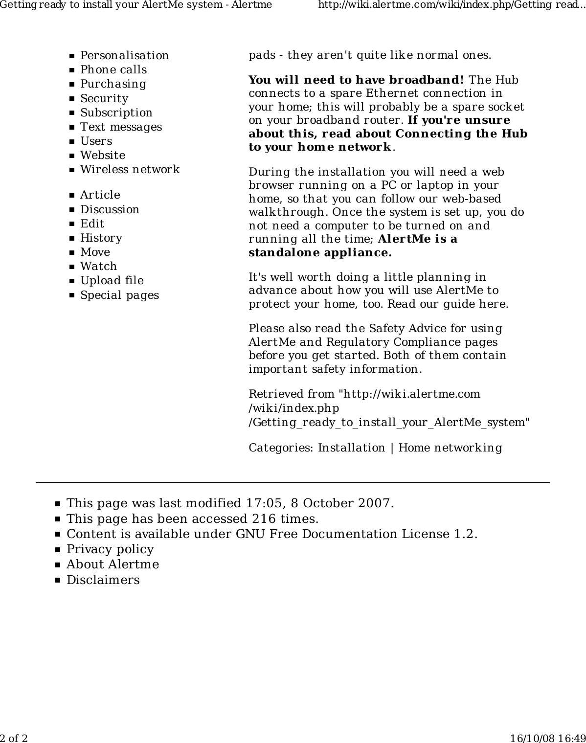 PersonalisationPhone callsPurchasingSecuritySubscriptionText messagesUsersWebsiteWireless networkArticleDiscussionEditHistoryMoveWatchUpload fileSpecial pagespads - they aren't quite lik e normal ones.You will need to have broadband! The Hubconnects to a spare Ethernet connection inyour home; this will probably be a spare socketon your broadband router. If you'r e unsureabout this, r ead about Connecting the Hubto your home network .During the installation you will need a webbrowser running on a PC or laptop in yourhome, so that you can follow our web-basedwalk through. Once the system is set up, you donot need a computer to be turned on andrunning all the time; AlertMe is astandalone appliance.It's well worth doing a little planning inadvance about how you will use AlertMe toprotect your home, too. Read our guide here.Please also read the Safety Advice for usingAlertMe and Regulatory Compliance pagesbefore you get started. Both of them containimportant safety information.Retrieved from "http://wiki.alertme.com/wik i/index.php/Getting_ready_to_install_your_AlertMe_system"Categories: Installation | Home network ingThis page was last modified 17:05, 8 October 2007.This page has been accessed 216 times.Content is available under GNU Free Documentation License 1.2.Privacy policyAbout AlertmeDisclaimersGetting ready to install your AlertMe system - Alertme http://wiki.alertme.com/wiki/index.php/Getting_read...2 of 2 16/10/08 16:49