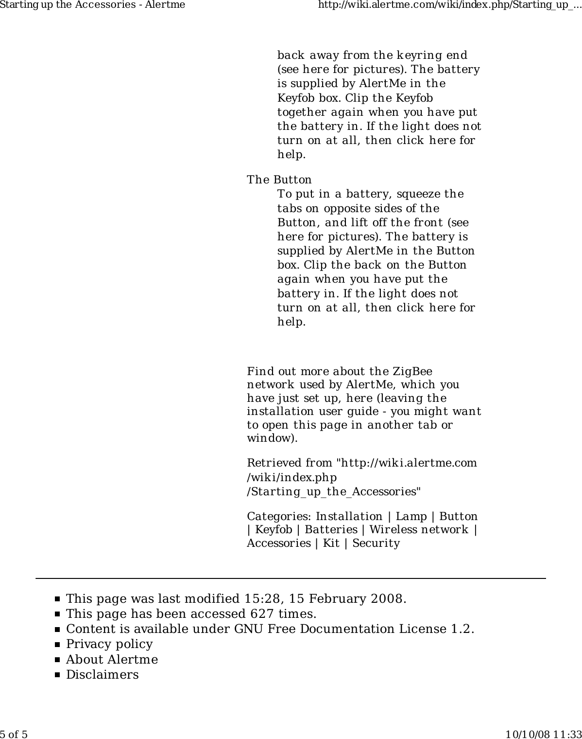 back away from the k eyring end(see here for pictures). The batteryis supplied by AlertMe in theKeyfob box. Clip the Keyfobtogether again when you have putthe battery in. If the light does notturn on at all, then click here forhelp.The ButtonTo put in a battery, squeeze thetabs on opposite sides of theButton, and lift off the front (seehere for pictures). The battery issupplied by AlertMe in the Buttonbox. Clip the back on the Buttonagain when you have put thebattery in. If the light does notturn on at all, then click here forhelp.Find out more about the ZigBeenetwork  used by AlertMe, which youhave just set up, here (leaving theinstallation user guide - you might wantto open this page in another tab orwindow).Retrieved from "http://wiki.alertme.com/wik i/index.php/Starting_up_the_Accessories"Categories: Installation | Lamp | Button| Keyfob | Batteries | Wireless network  |Accessories | Kit | SecurityThis page was last modified 15:28, 15 February 2008.This page has been accessed 627 times.Content is available under GNU Free Documentation License 1.2.Privacy policyAbout AlertmeDisclaimersStarting up the Accessories - Alertme http://wiki.alertme.com/wiki/index.php/Starting_up_...5 of 5 10/10/08 11:33