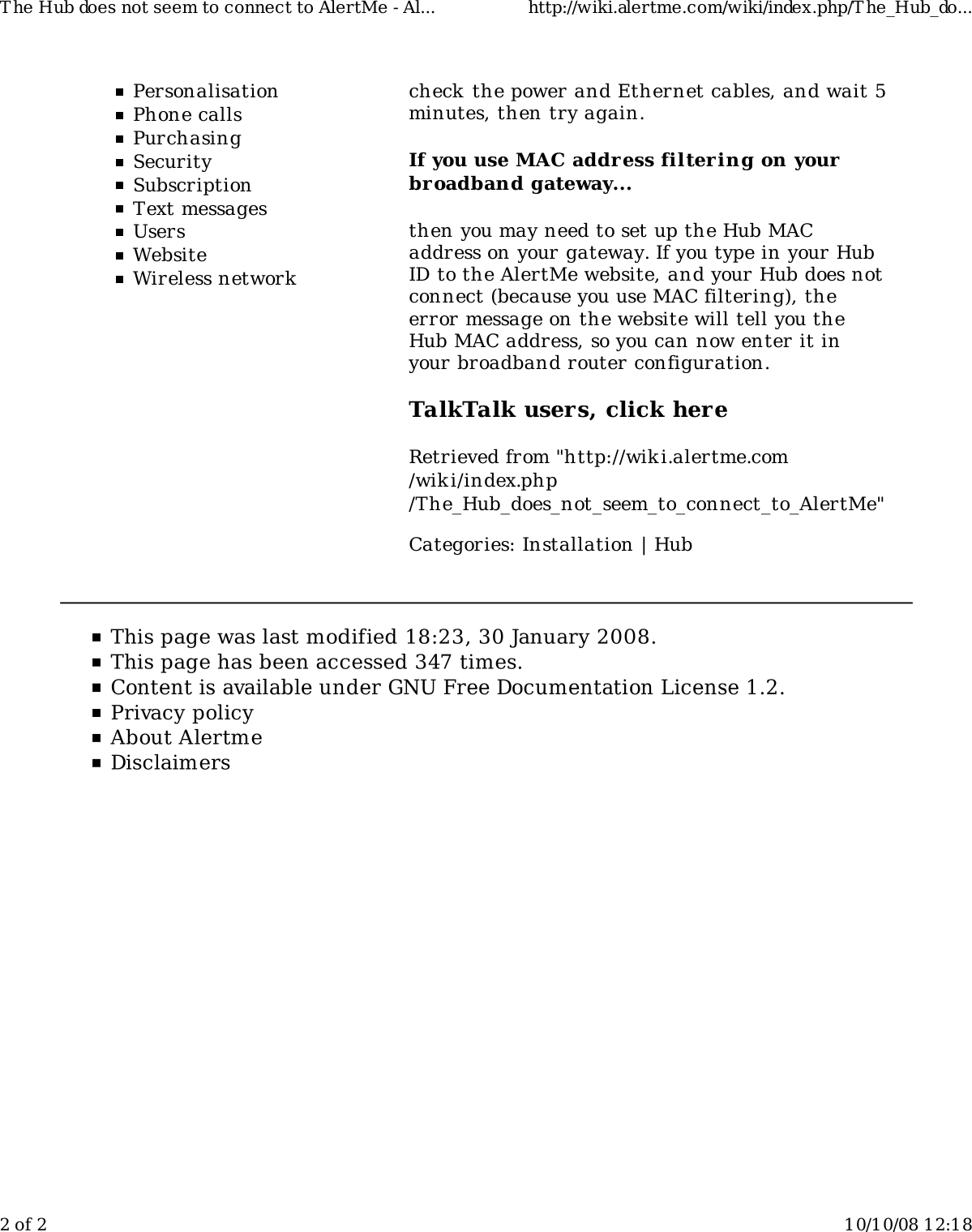 PersonalisationPhone callsPurchasingSecuritySubscriptionText messagesUsersWebsiteWireless networkcheck the power and Ethernet cables, and wait 5minutes, then try again.If you use MAC address filtering on yourbroadband gateway...then you may need to set up the Hub MACaddress on your gateway. If you type in your HubID to the AlertMe website, and your Hub does notconnect (because you use MAC filtering), theerror message on the website will tell you theHub MAC address, so you can now enter it inyour broadband router configuration.TalkTalk users, click hereRetrieved from "http://wiki.alertme.com/wik i/index.php/The_Hub_does_not_seem_to_connect_to_AlertMe"Categories: Installation | HubT he Hub does not seem to connect to AlertMe - Al... http://wiki.alertme.com/wiki/index.php/T he_Hub_do...2 of 2 10/10/08 12:18