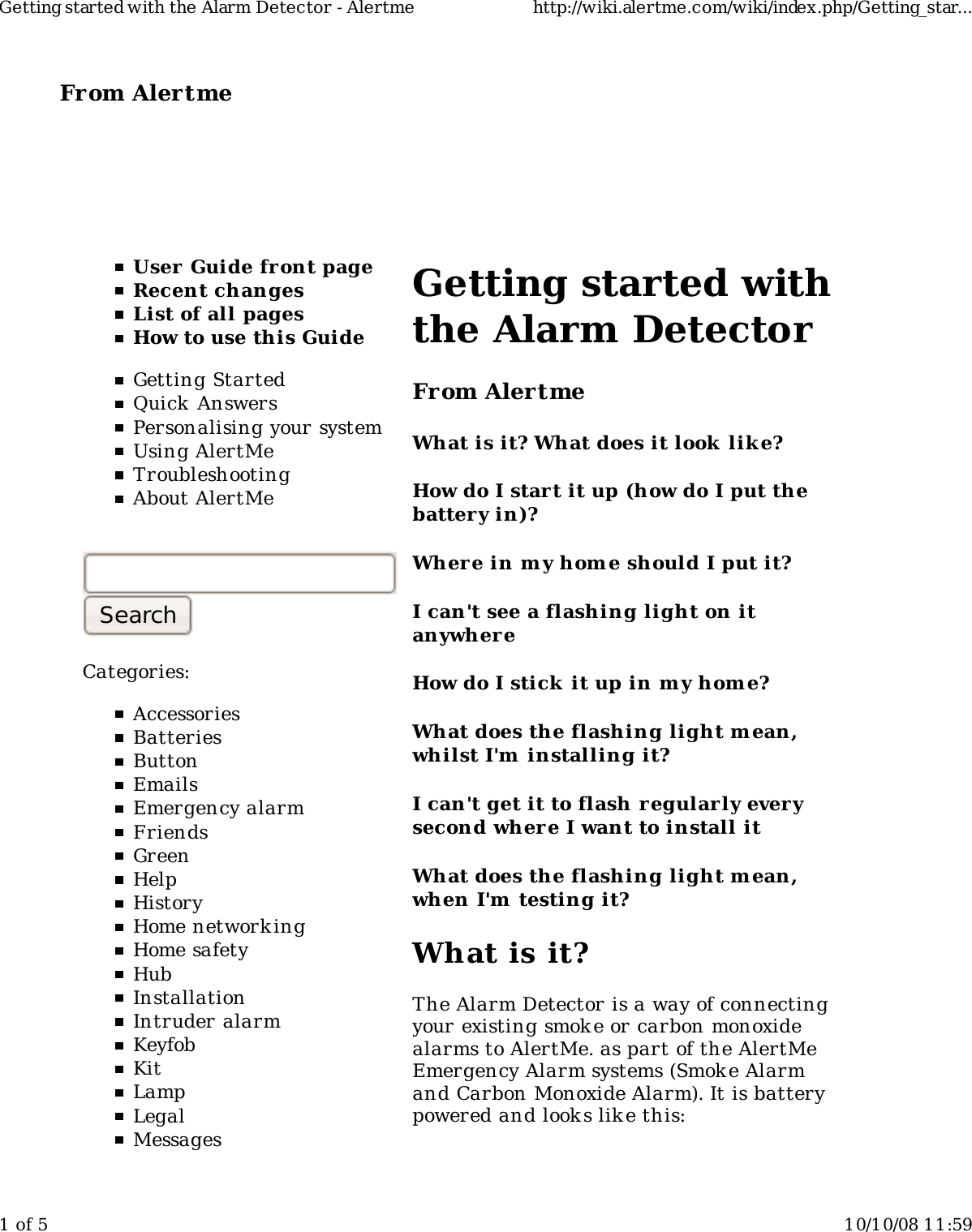 From Alertme  User Guide front pageRecent changesList of all pagesHow to use this GuideGetting StartedQuick AnswersPersonalising your systemUsing AlertMeTroubleshootingAbout AlertMeCategories:AccessoriesBatteriesButtonEmailsEmergency alarmFriendsGreenHelpHistoryHome network ingHome safetyHubInstallationIntruder alarmKeyfobKitLampLegalMessagesGetting started withthe Alarm DetectorFrom AlertmeWhat is it? What does it look  lik e?How do I start it up (how do I put thebattery in)?Wher e in my hom e should I put it?I can't see a flashing light on itanywhereHow do I stick it up in m y home?What does the flashing light m ean,whilst I'm  installing it?I can't get it to flash regularly everysecond where I want to install itWhat does the flashing light m ean,when I'm  testing it?What is it?The Alarm Detector is a way of connectingyour existing smok e or carbon monoxidealarms to AlertMe. as part of the AlertMeEmergency Alarm systems (Smoke Alarmand Carbon Monoxide Alarm). It is batterypowered and look s like this:Getting started with the Alarm Detector - Alertme http://wiki.alertme.com/wiki/index.php/Getting_star...1 of 5 10/10/08 11:59