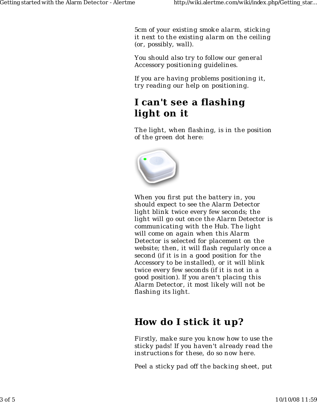 5cm of your existing smok e alarm, stickingit next to the existing alarm on the ceiling(or, possibly, wall).You should also try to follow our generalAccessory positioning guidelines.If you are having problems positioning it,try reading our help on positioning.I can't see a flashinglight on itThe light, when flashing, is in the positionof the green dot here:When you first put the battery in, youshould expect to see the Alarm Detectorlight blink  twice every few seconds; thelight will go out once the Alarm Detector iscommunicating with the Hub. The lightwill come on again when this AlarmDetector is selected for placement on thewebsite; then, it will flash regularly once asecond (if it is in a good position for theAccessory to be installed), or it will blinktwice every few seconds (if it is not in agood position). If you aren't placing thisAlarm Detector, it most likely will not beflashing its light.How do I stick it up?Firstly, mak e sure you know how to use thesticky pads! If you haven't already read theinstructions for these, do so now here.Peel a sticky pad off the backing sheet, putGetting started with the Alarm Detector - Alertme http://wiki.alertme.com/wiki/index.php/Getting_star...3 of 5 10/10/08 11:59