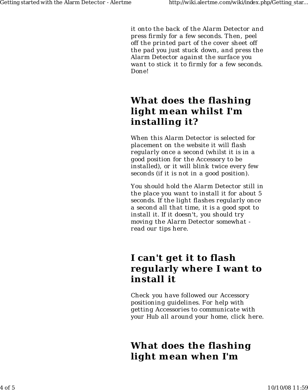 it onto the back of the Alarm Detector andpress firmly for a few seconds. Then, peeloff the printed part of the cover sheet offthe pad you just stuck down, and press theAlarm Detector against the surface youwant to stick it to firmly for a few seconds.Done!What does the flashinglight mean whilst I'minstalling it?When this Alarm Detector is selected forplacement on the website it will flashregularly once a second (whilst it is in agood position for the Accessory to beinstalled), or it will blink twice every fewseconds (if it is not in a good position).You should hold the Alarm Detector still inthe place you want to install it for about 5seconds. If the light flashes regularly oncea second all that time, it is a good spot toinstall it. If it doesn't, you should trymoving the Alarm Detector somewhat -read our tips here.I can't get it to flashregularly where I want toinstall itCheck you have followed our Accessorypositioning guidelines. For help withgetting Accessories to communicate withyour Hub all around your home, click here.What does the flashinglight mean when I'mGetting started with the Alarm Detector - Alertme http://wiki.alertme.com/wiki/index.php/Getting_star...4 of 5 10/10/08 11:59