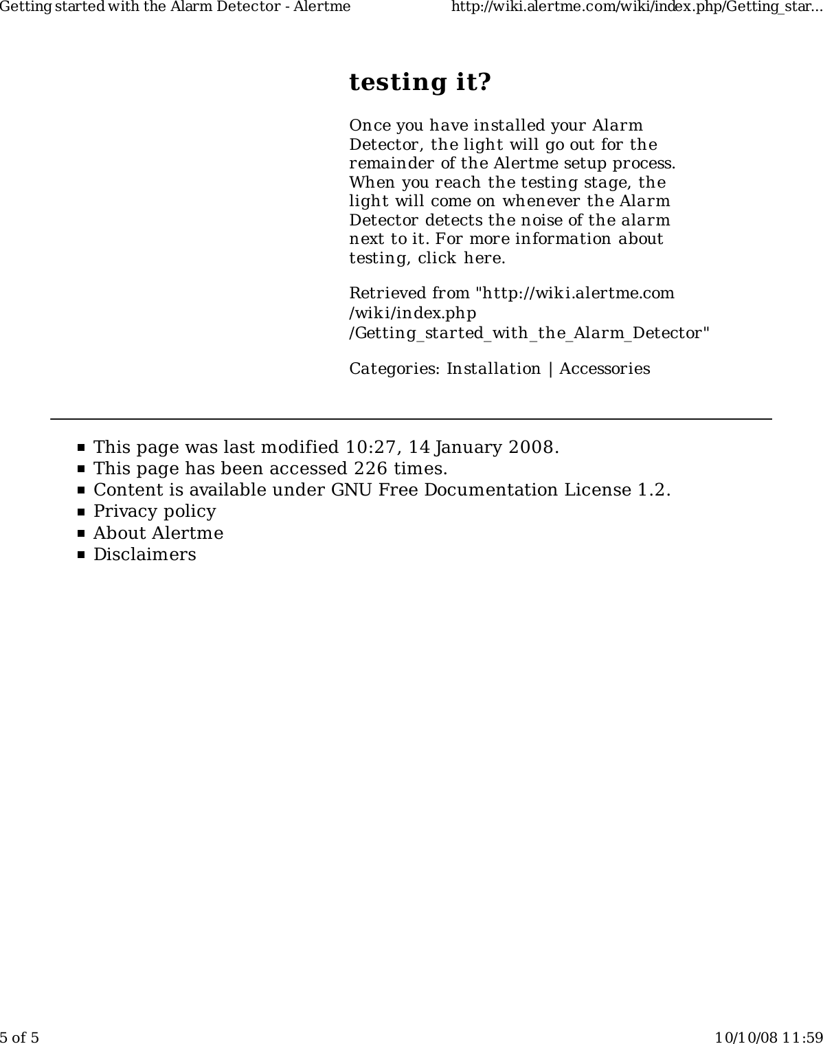 testing it?Once you have installed your AlarmDetector, the light will go out for theremainder of the Alertme setup process.When you reach the testing stage, thelight will come on whenever the AlarmDetector detects the noise of the alarmnext to it. For more information abouttesting, click here.Retrieved from "http://wiki.alertme.com/wik i/index.php/Getting_started_with_the_Alarm_Detector"Categories: Installation | AccessoriesThis page was last modified 10:27, 14 January 2008.This page has been accessed 226 times.Content is available under GNU Free Documentation License 1.2.Privacy policyAbout AlertmeDisclaimersGetting started with the Alarm Detector - Alertme http://wiki.alertme.com/wiki/index.php/Getting_star...5 of 5 10/10/08 11:59