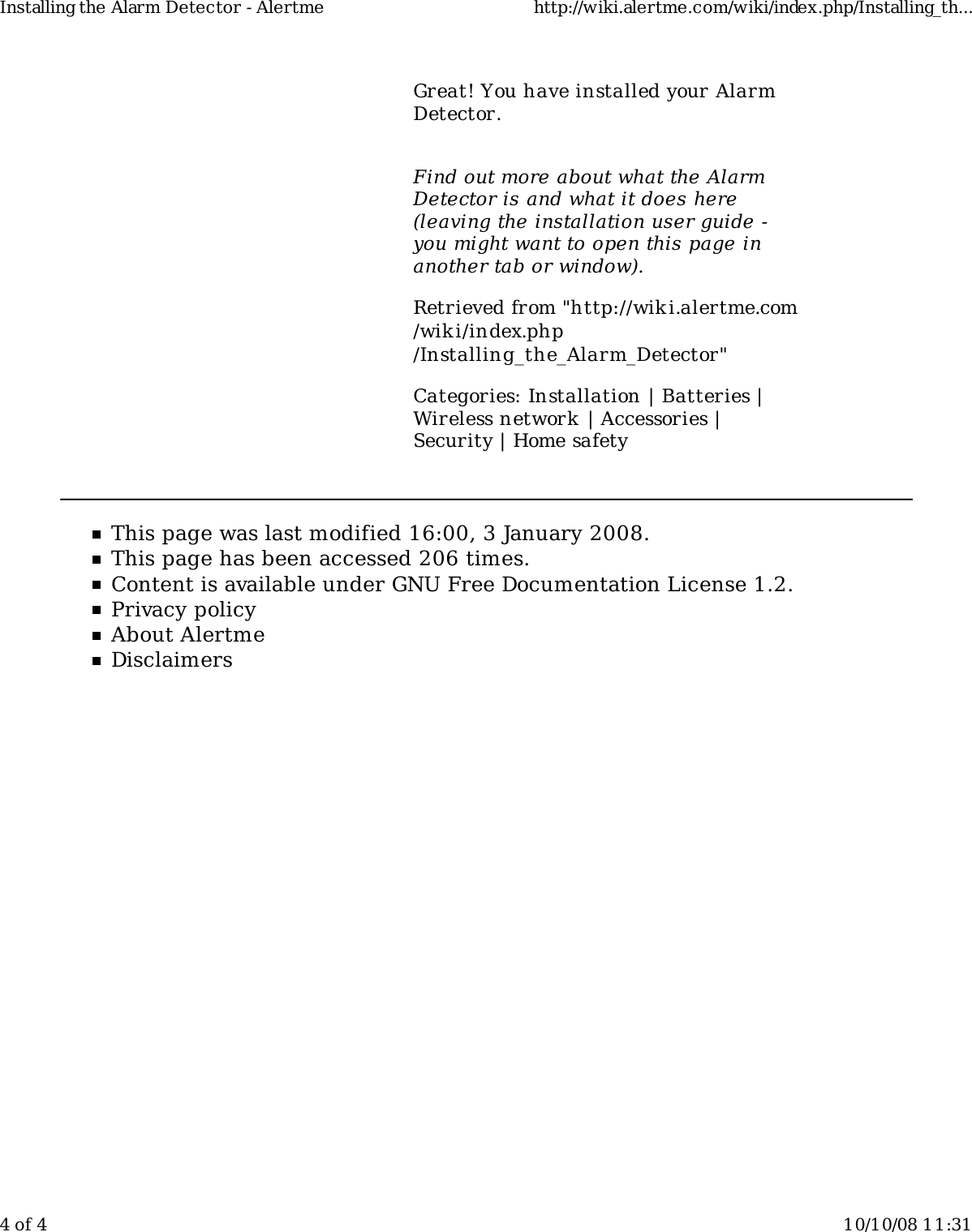 Great! You have installed your AlarmDetector.Find out more about what the AlarmDetector is and what it does here(leaving the installation user guide -you might want to open this page inanother tab or window).Retrieved from "http://wiki.alertme.com/wik i/index.php/Installing_the_Alarm_Detector"Categories: Installation | Batteries |Wireless network | Accessories |Security | Home safetyThis page was last modified 16:00, 3 January 2008.This page has been accessed 206 times.Content is available under GNU Free Documentation License 1.2.Privacy policyAbout AlertmeDisclaimersInstalling the Alarm Detector - Alertme http://wiki.alertme.com/wiki/index.php/Installing_th...4 of 4 10/10/08 11:31