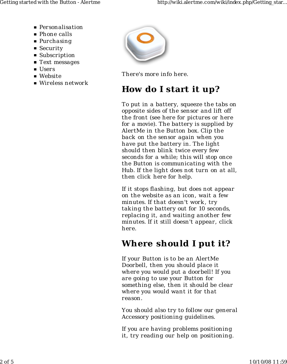 PersonalisationPhone callsPurchasingSecuritySubscriptionText messagesUsersWebsiteWireless networkThere's more info here.How do I start it up?To put in a battery, squeeze the tabs onopposite sides of the sensor and lift offthe front (see here for pictures or herefor a movie). The battery is supplied byAlertMe in the Button box. Clip theback on the sensor again when youhave put the battery in. The lightshould then blink  twice every fewseconds for a while; this will stop oncethe Button is communicating with theHub. If the light does not turn on at all,then click here for help.If it stops flashing, but does not appearon the website as an icon, wait a fewminutes. If that doesn't work , trytaking the battery out for 10 seconds,replacing it, and waiting another fewminutes. If it still doesn't appear, clickhere.Where should I put it?If your Button is to be an AlertMeDoorbell, then you should place itwhere you would put a doorbell! If youare going to use your Button forsomething else, then it should be clearwhere you would want it for thatreason.You should also try to follow our generalAccessory positioning guidelines.If you are having problems positioningit, try reading our help on positioning.Getting started with the Button - Alertme http://wiki.alertme.com/wiki/index.php/Getting_star...2 of 5 10/10/08 11:59