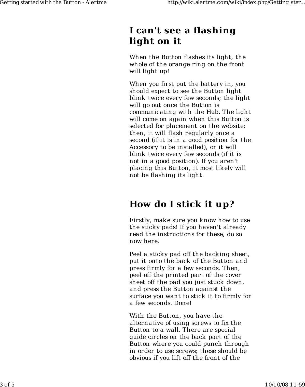 I can't see a flashinglight on itWhen the Button flashes its light, thewhole of the orange ring on the frontwill light up!When you first put the battery in, youshould expect to see the Button lightblink  twice every few seconds; the lightwill go out once the Button iscommunicating with the Hub. The lightwill come on again when this Button isselected for placement on the website;then, it will flash regularly once asecond (if it is in a good position for theAccessory to be installed), or it willblink  twice every few seconds (if it isnot in a good position). If you aren'tplacing this Button, it most lik ely willnot be flashing its light.How do I stick it up?Firstly, mak e sure you know how to usethe sticky pads! If you haven't alreadyread the instructions for these, do sonow here.Peel a sticky pad off the backing sheet,put it onto the back of the Button andpress firmly for a few seconds. Then,peel off the printed part of the coversheet off the pad you just stuck down,and press the Button against thesurface you want to stick  it to firmly fora few seconds. Done!With the Button, you have thealternative of using screws to fix theButton to a wall. There are specialguide circles on the back part of theButton where you could punch throughin order to use screws; these should beobvious if you lift off the front of theGetting started with the Button - Alertme http://wiki.alertme.com/wiki/index.php/Getting_star...3 of 5 10/10/08 11:59