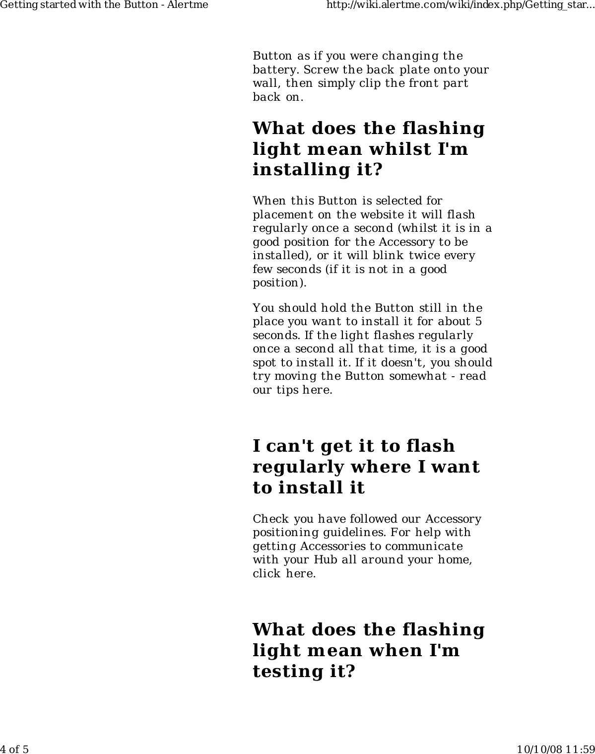 Button as if you were changing thebattery. Screw the back plate onto yourwall, then simply clip the front partback on.What does the flashinglight mean whilst I'minstalling it?When this Button is selected forplacement on the website it will flashregularly once a second (whilst it is in agood position for the Accessory to beinstalled), or it will blink twice everyfew seconds (if it is not in a goodposition).You should hold the Button still in theplace you want to install it for about 5seconds. If the light flashes regularlyonce a second all that time, it is a goodspot to install it. If it doesn't, you shouldtry moving the Button somewhat - readour tips here.I can't get it to flashregularly where I wantto install itCheck you have followed our Accessorypositioning guidelines. For help withgetting Accessories to communicatewith your Hub all around your home,click here.What does the flashinglight mean when I'mtesting it?Getting started with the Button - Alertme http://wiki.alertme.com/wiki/index.php/Getting_star...4 of 5 10/10/08 11:59