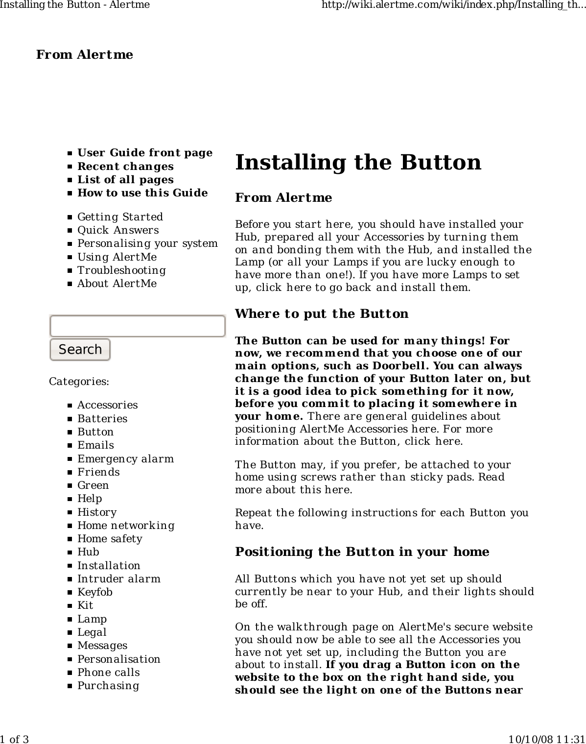 From Alertme  User Guide front pageRecent changesList of all pagesHow to use this GuideGetting StartedQuick AnswersPersonalising your systemUsing AlertMeTroubleshootingAbout AlertMeCategories:AccessoriesBatteriesButtonEmailsEmergency alarmFriendsGreenHelpHistoryHome networkingHome safetyHubInstallationIntruder alarmKeyfobKitLampLegalMessagesPersonalisationPhone callsPurchasingInstalling the ButtonFrom AlertmeBefore you start here, you should have installed yourHub, prepared all your Accessories by turning themon and bonding them with the Hub, and installed theLamp (or all your Lamps if you are luck y enough tohave more than one!). If you have more Lamps to setup, click here to go back and install them.Where to put the ButtonThe Button can be used for many things! Fornow, we recomm end that you choose one of ourm ain options, such as Door bell. You can alwayschange the function of your Button later on, butit is a good idea to pick something for it now,before you comm it to placing it som ewhere inyour hom e. There are general guidelines aboutpositioning AlertMe Accessories here. For moreinformation about the Button, click here.The Button may, if you prefer, be attached to yourhome using screws rather than sticky pads. Readmore about this here.Repeat the following instructions for each Button youhave.Positioning the Button in your homeAll Buttons which you have not yet set up shouldcurrently be near to your Hub, and their lights shouldbe off.On the walk through page on AlertMe's secure websiteyou should now be able to see all the Accessories youhave not yet set up, including the Button you areabout to install. If you drag a Button icon on thewebsite to the box on the right hand side, youshould see the light on one of the Buttons nearInstalling the Button - Alertme http://wiki.alertme.com/wiki/index.php/Installing_th...1 of 3 10/10/08 11:31