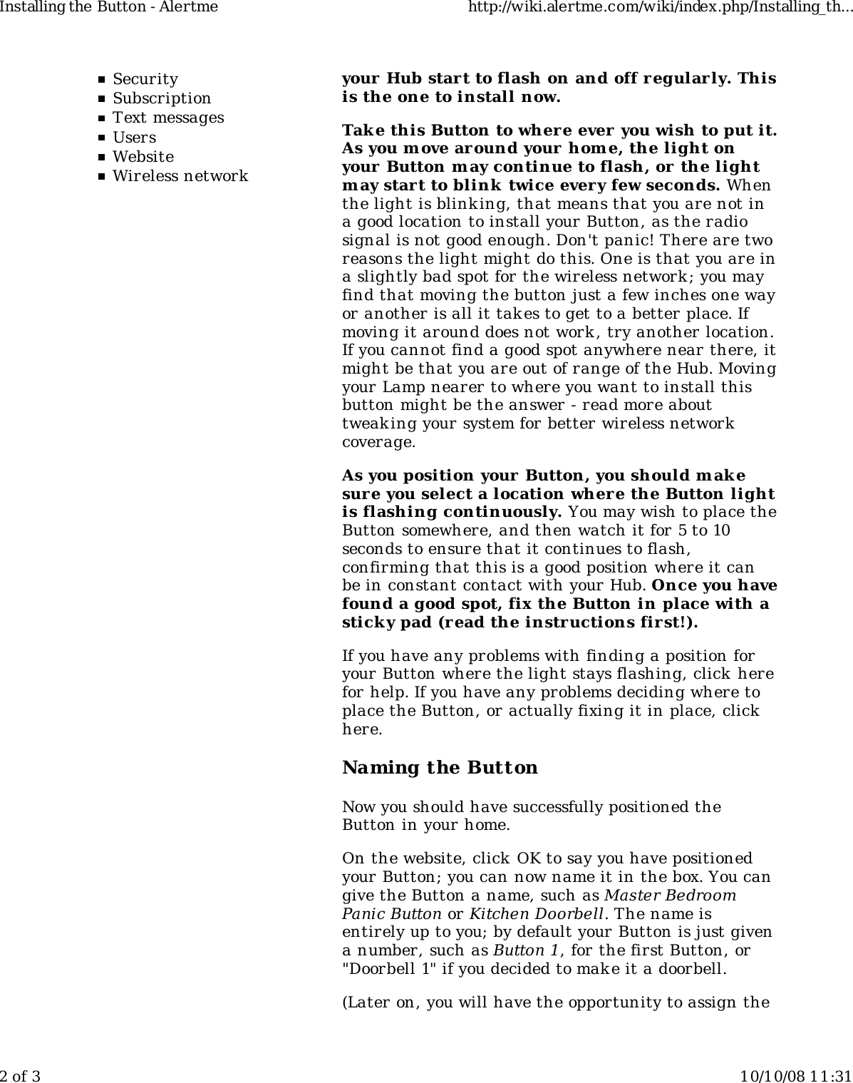 SecuritySubscriptionText messagesUsersWebsiteWireless networkyour Hub start to flash on and off regularly. Thisis the one to install now.Tak e this Button to wher e ever you wish to put it.As you m ove ar ound your hom e, the light onyour Button may continue to flash, or the lightm ay start to blink  twice every few seconds. Whenthe light is blinking, that means that you are not ina good location to install your Button, as the radiosignal is not good enough. Don't panic! There are tworeasons the light might do this. One is that you are ina slightly bad spot for the wireless network ; you mayfind that moving the button just a few inches one wayor another is all it takes to get to a better place. Ifmoving it around does not work , try another location.If you cannot find a good spot anywhere near there, itmight be that you are out of range of the Hub. Movingyour Lamp nearer to where you want to install thisbutton might be the answer - read more abouttweaking your system for better wireless networkcoverage.As you position your Button, you should m akesure you select a location where the Button lightis flashing continuously. You may wish to place theButton somewhere, and then watch it for 5 to 10seconds to ensure that it continues to flash,confirming that this is a good position where it canbe in constant contact with your Hub. Once you havefound a good spot, fix the Button in place with asticky pad (read the instructions fir st!).If you have any problems with finding a position foryour Button where the light stays flashing, click herefor help. If you have any problems deciding where toplace the Button, or actually fixing it in place, clickhere.Naming the ButtonNow you should have successfully positioned theButton in your home.On the website, click  OK to say you have positionedyour Button; you can now name it in the box. You cangive the Button a name, such as Master BedroomPanic Button or Kitchen Doorbell. The name isentirely up to you; by default your Button is just givena number, such as Button 1, for the first Button, or"Doorbell 1" if you decided to mak e it a doorbell.(Later on, you will have the opportunity to assign theInstalling the Button - Alertme http://wiki.alertme.com/wiki/index.php/Installing_th...2 of 3 10/10/08 11:31