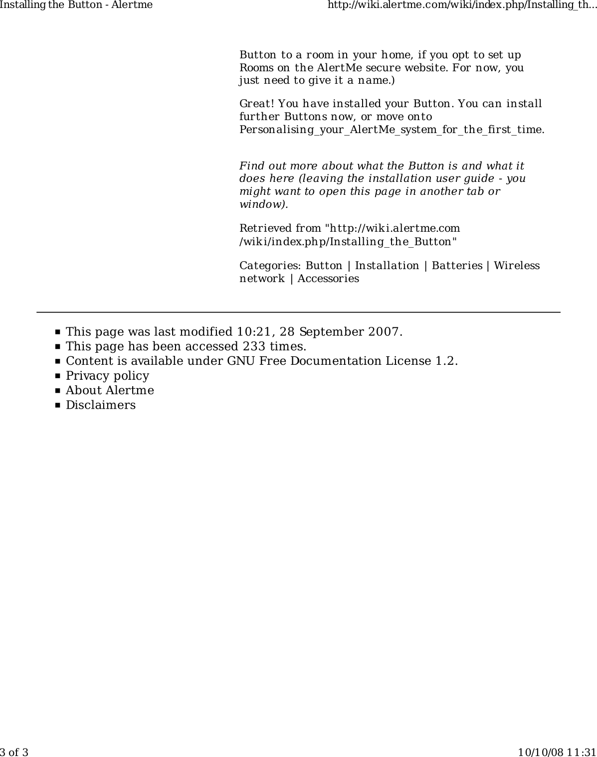 Button to a room in your home, if you opt to set upRooms on the AlertMe secure website. For now, youjust need to give it a name.)Great! You have installed your Button. You can installfurther Buttons now, or move ontoPersonalising_your_AlertMe_system_for_the_first_time.Find out more about what the Button is and what itdoes here (leaving the installation user guide - youmight want to open this page in another tab orwindow).Retrieved from "http://wiki.alertme.com/wik i/index.php/Installing_the_Button"Categories: Button | Installation | Batteries | Wirelessnetwork | AccessoriesInstalling the Button - Alertme http://wiki.alertme.com/wiki/index.php/Installing_th...3 of 3 10/10/08 11:31