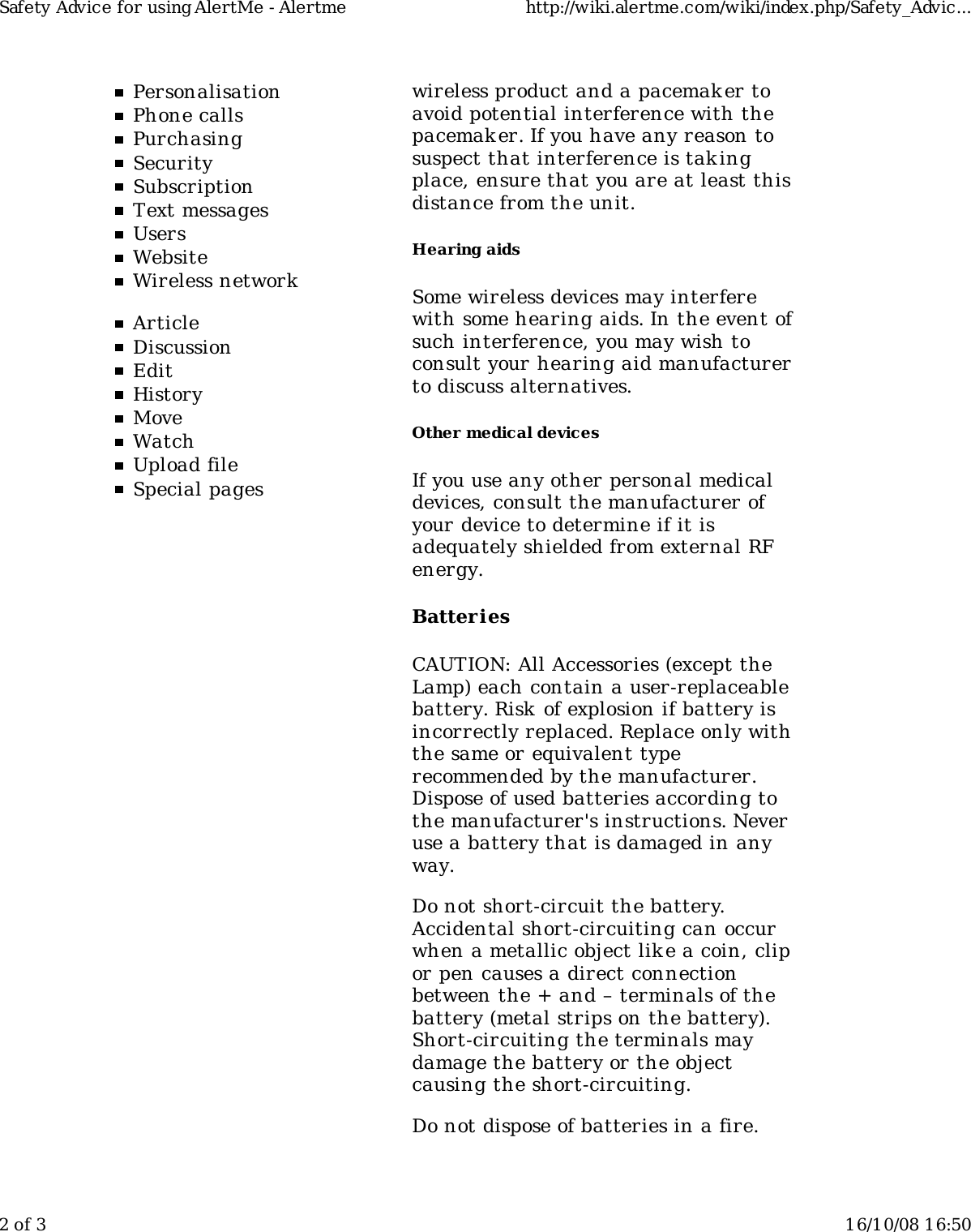 PersonalisationPhone callsPurchasingSecuritySubscriptionText messagesUsersWebsiteWireless networkArticleDiscussionEditHistoryMoveWatchUpload fileSpecial pageswireless product and a pacemaker toavoid potential interference with thepacemaker. If you have any reason tosuspect that interference is takingplace, ensure that you are at least thisdistance from the unit.Hearing aidsSome wireless devices may interferewith some hearing aids. In the event ofsuch interference, you may wish toconsult your hearing aid manufacturerto discuss alternatives.Other medical devicesIf you use any other personal medicaldevices, consult the manufacturer ofyour device to determine if it isadequately shielded from external RFenergy.BatteriesCAUTION: All Accessories (except theLamp) each contain a user-replaceablebattery. Risk  of explosion if battery isincorrectly replaced. Replace only withthe same or equivalent typerecommended by the manufacturer.Dispose of used batteries according tothe manufacturer's instructions. Neveruse a battery that is damaged in anyway.Do not short-circuit the battery.Accidental short-circuiting can occurwhen a metallic object like a coin, clipor pen causes a direct connectionbetween the + and &ndash; terminals of thebattery (metal strips on the battery).Short-circuiting the terminals maydamage the battery or the objectcausing the short-circuiting.Do not dispose of batteries in a fire.Safety Advice for using AlertMe - Alertme http://wiki.alertme.com/wiki/index.php/Safety_Advic...2 of 3 16/10/08 16:50
