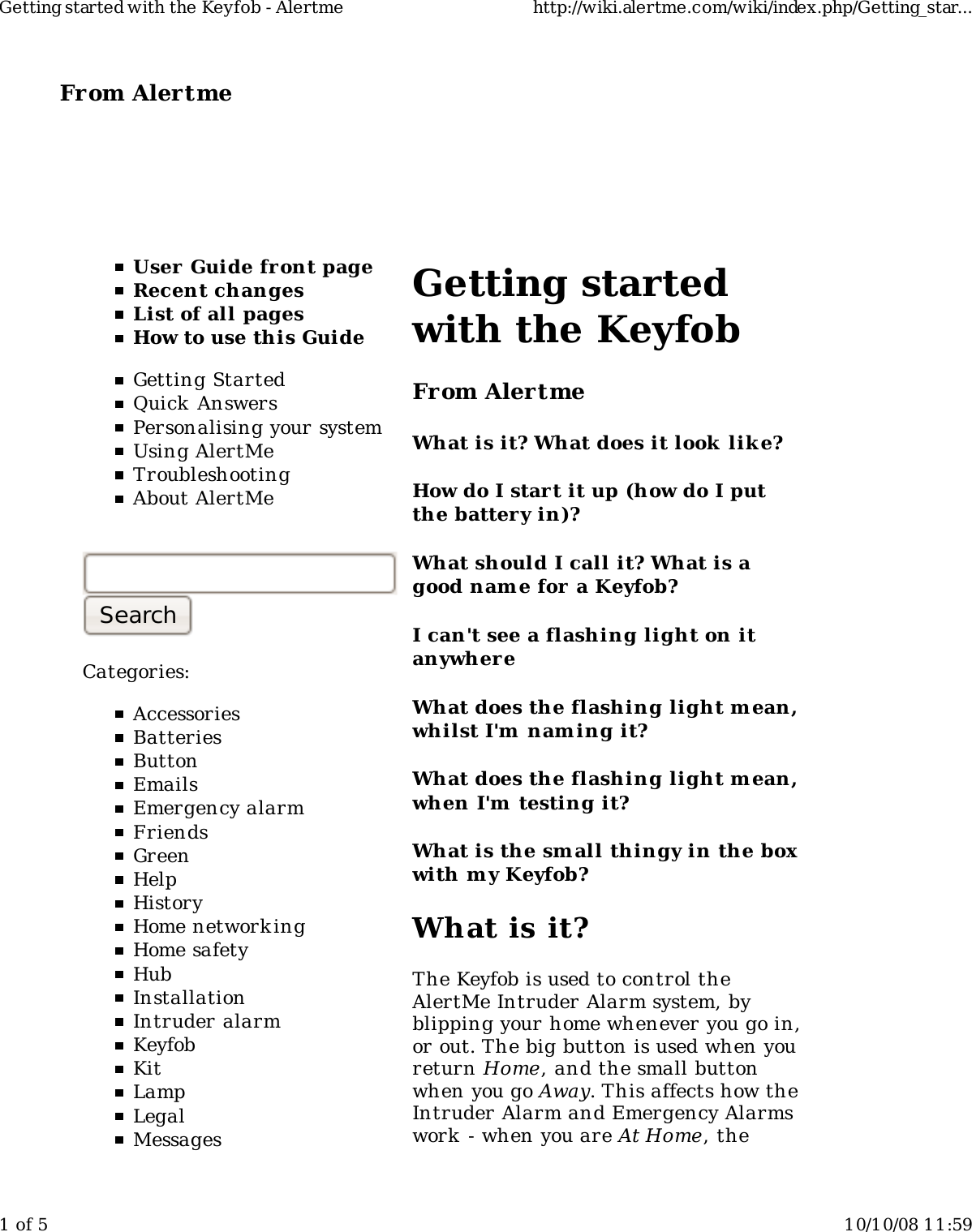 From Alertme  User Guide front pageRecent changesList of all pagesHow to use this GuideGetting StartedQuick AnswersPersonalising your systemUsing AlertMeTroubleshootingAbout AlertMeCategories:AccessoriesBatteriesButtonEmailsEmergency alarmFriendsGreenHelpHistoryHome network ingHome safetyHubInstallationIntruder alarmKeyfobKitLampLegalMessagesGetting startedwith the KeyfobFrom AlertmeWhat is it? What does it look  lik e?How do I start it up (how do I putthe battery in)?What should I call it? What is agood nam e for a Keyfob?I can't see a flashing light on itanywhereWhat does the flashing light m ean,whilst I'm  nam ing it?What does the flashing light m ean,when I'm  testing it?What is the sm all thingy in the boxwith m y Keyfob?What is it?The Keyfob is used to control theAlertMe Intruder Alarm system, byblipping your home whenever you go in,or out. The big button is used when youreturn Home, and the small buttonwhen you go Away. This affects how theIntruder Alarm and Emergency Alarmswork  - when you are At Home, theGetting started with the Keyfob - Alertme http://wiki.alertme.com/wiki/index.php/Getting_star...1 of 5 10/10/08 11:59