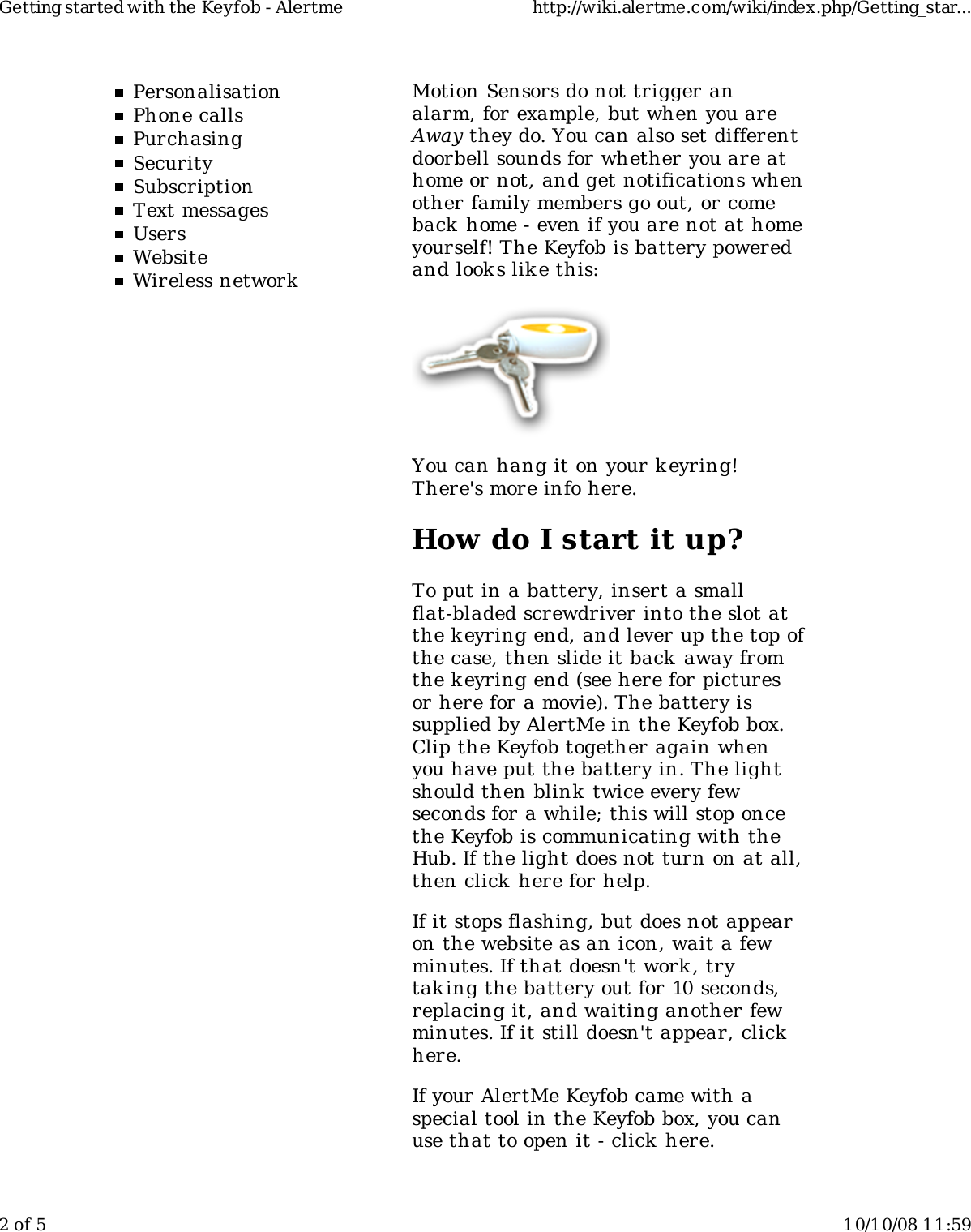 PersonalisationPhone callsPurchasingSecuritySubscriptionText messagesUsersWebsiteWireless networkMotion Sensors do not trigger analarm, for example, but when you areAway they do. You can also set differentdoorbell sounds for whether you are athome or not, and get notifications whenother family members go out, or comeback home - even if you are not at homeyourself! The Keyfob is battery poweredand look s lik e this:You can hang it on your keyring!There's more info here.How do I start it up?To put in a battery, insert a smallflat-bladed screwdriver into the slot atthe keyring end, and lever up the top ofthe case, then slide it back away fromthe keyring end (see here for picturesor here for a movie). The battery issupplied by AlertMe in the Keyfob box.Clip the Keyfob together again whenyou have put the battery in. The lightshould then blink  twice every fewseconds for a while; this will stop oncethe Keyfob is communicating with theHub. If the light does not turn on at all,then click here for help.If it stops flashing, but does not appearon the website as an icon, wait a fewminutes. If that doesn't work , trytaking the battery out for 10 seconds,replacing it, and waiting another fewminutes. If it still doesn't appear, clickhere.If your AlertMe Keyfob came with aspecial tool in the Keyfob box, you canuse that to open it - click here.Getting started with the Keyfob - Alertme http://wiki.alertme.com/wiki/index.php/Getting_star...2 of 5 10/10/08 11:59