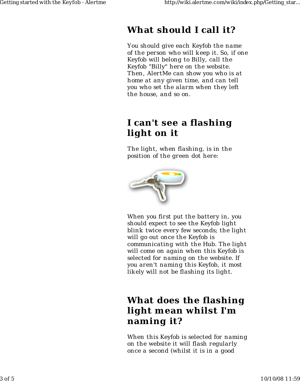 What should I call it?You should give each Keyfob the nameof the person who will k eep it. So, if oneKeyfob will belong to Billy, call theKeyfob "Billy" here on the website.Then, AlertMe can show you who is athome at any given time, and can tellyou who set the alarm when they leftthe house, and so on.I can't see a flashinglight on itThe light, when flashing, is in theposition of the green dot here:When you first put the battery in, youshould expect to see the Keyfob lightblink  twice every few seconds; the lightwill go out once the Keyfob iscommunicating with the Hub. The lightwill come on again when this Keyfob isselected for naming on the website. Ifyou aren't naming this Keyfob, it mostlikely will not be flashing its light.What does the flashinglight mean whilst I'mnaming it?When this Keyfob is selected for namingon the website it will flash regularlyonce a second (whilst it is in a goodGetting started with the Keyfob - Alertme http://wiki.alertme.com/wiki/index.php/Getting_star...3 of 5 10/10/08 11:59