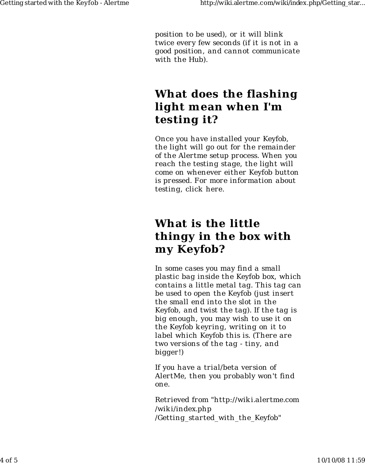 position to be used), or it will blinktwice every few seconds (if it is not in agood position, and cannot communicatewith the Hub).What does the flashinglight mean when I'mtesting it?Once you have installed your Keyfob,the light will go out for the remainderof the Alertme setup process. When youreach the testing stage, the light willcome on whenever either Keyfob buttonis pressed. For more information abouttesting, click here.What is the littlethingy in the box withmy Keyfob?In some cases you may find a smallplastic bag inside the Keyfob box, whichcontains a little metal tag. This tag canbe used to open the Keyfob (just insertthe small end into the slot in theKeyfob, and twist the tag). If the tag isbig enough, you may wish to use it onthe Keyfob keyring, writing on it tolabel which Keyfob this is. (There aretwo versions of the tag - tiny, andbigger!)If you have a trial/beta version ofAlertMe, then you probably won't findone.Retrieved from "http://wiki.alertme.com/wik i/index.php/Getting_started_with_the_Keyfob"Getting started with the Keyfob - Alertme http://wiki.alertme.com/wiki/index.php/Getting_star...4 of 5 10/10/08 11:59