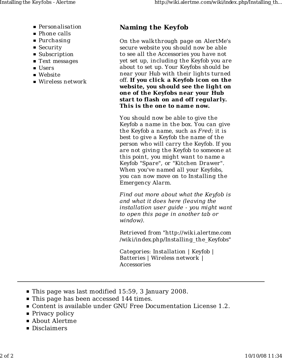 PersonalisationPhone callsPurchasingSecuritySubscriptionText messagesUsersWebsiteWireless networkNaming the KeyfobOn the walkthrough page on AlertMe'ssecure website you should now be ableto see all the Accessories you have notyet set up, including the Keyfob you areabout to set up. Your Keyfobs should benear your Hub with their lights turnedoff. If you click  a Keyfob icon on thewebsite, you should see the light onone of the Keyfobs near your Hubstart to flash on and off regularly.This is the one to name now.You should now be able to give theKeyfob a name in the box. You can givethe Keyfob a name, such as Fred; it isbest to give a Keyfob the name of theperson who will carry the Keyfob. If youare not giving the Keyfob to someone atthis point, you might want to name aKeyfob "Spare", or "Kitchen Drawer".When you've named all your Keyfobs,you can now move on to Installing theEmergency Alarm.Find out more about what the Keyfob isand what it does here (leaving theinstallation user guide - you might wantto open this page in another tab orwindow).Retrieved from "http://wiki.alertme.com/wik i/index.php/Installing_the_Keyfobs"Categories: Installation | Keyfob |Batteries | Wireless network |AccessoriesThis page was last modified 15:59, 3 January 2008.This page has been accessed 144 times.Content is available under GNU Free Documentation License 1.2.Privacy policyAbout AlertmeDisclaimersInstalling the Keyfobs - Alertme http://wiki.alertme.com/wiki/index.php/Installing_th...2 of 2 10/10/08 11:34