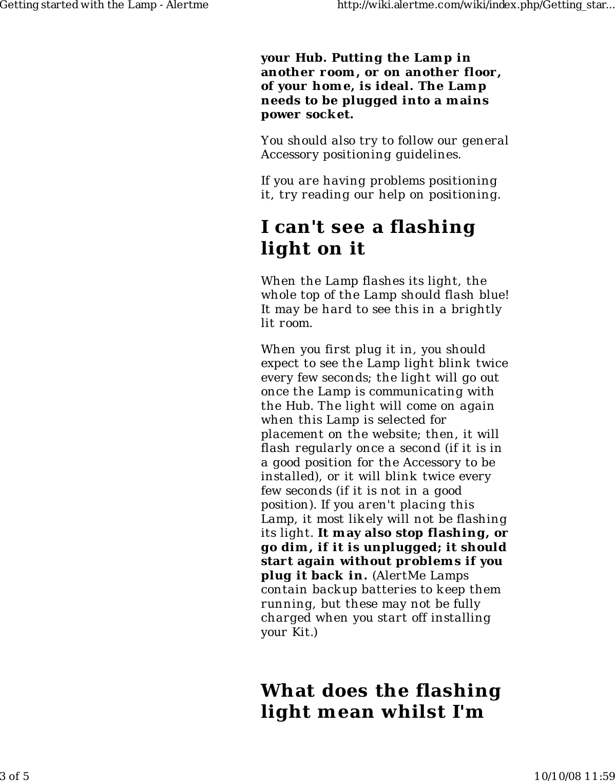 your Hub. Putting the Lamp inanother r oom , or on another floor,of your home, is ideal. The Lampneeds to be plugged into a mainspower  socket.You should also try to follow our generalAccessory positioning guidelines.If you are having problems positioningit, try reading our help on positioning.I can't see a flashinglight on itWhen the Lamp flashes its light, thewhole top of the Lamp should flash blue!It may be hard to see this in a brightlylit room.When you first plug it in, you shouldexpect to see the Lamp light blink twiceevery few seconds; the light will go outonce the Lamp is communicating withthe Hub. The light will come on againwhen this Lamp is selected forplacement on the website; then, it willflash regularly once a second (if it is ina good position for the Accessory to beinstalled), or it will blink twice everyfew seconds (if it is not in a goodposition). If you aren't placing thisLamp, it most likely will not be flashingits light. It m ay also stop flashing, orgo dim , if it is unplugged; it shouldstart again without problem s if youplug it back  in. (AlertMe Lampscontain backup batteries to k eep themrunning, but these may not be fullycharged when you start off installingyour Kit.)What does the flashinglight mean whilst I'mGetting started with the Lamp - Alertme http://wiki.alertme.com/wiki/index.php/Getting_star...3 of 5 10/10/08 11:59