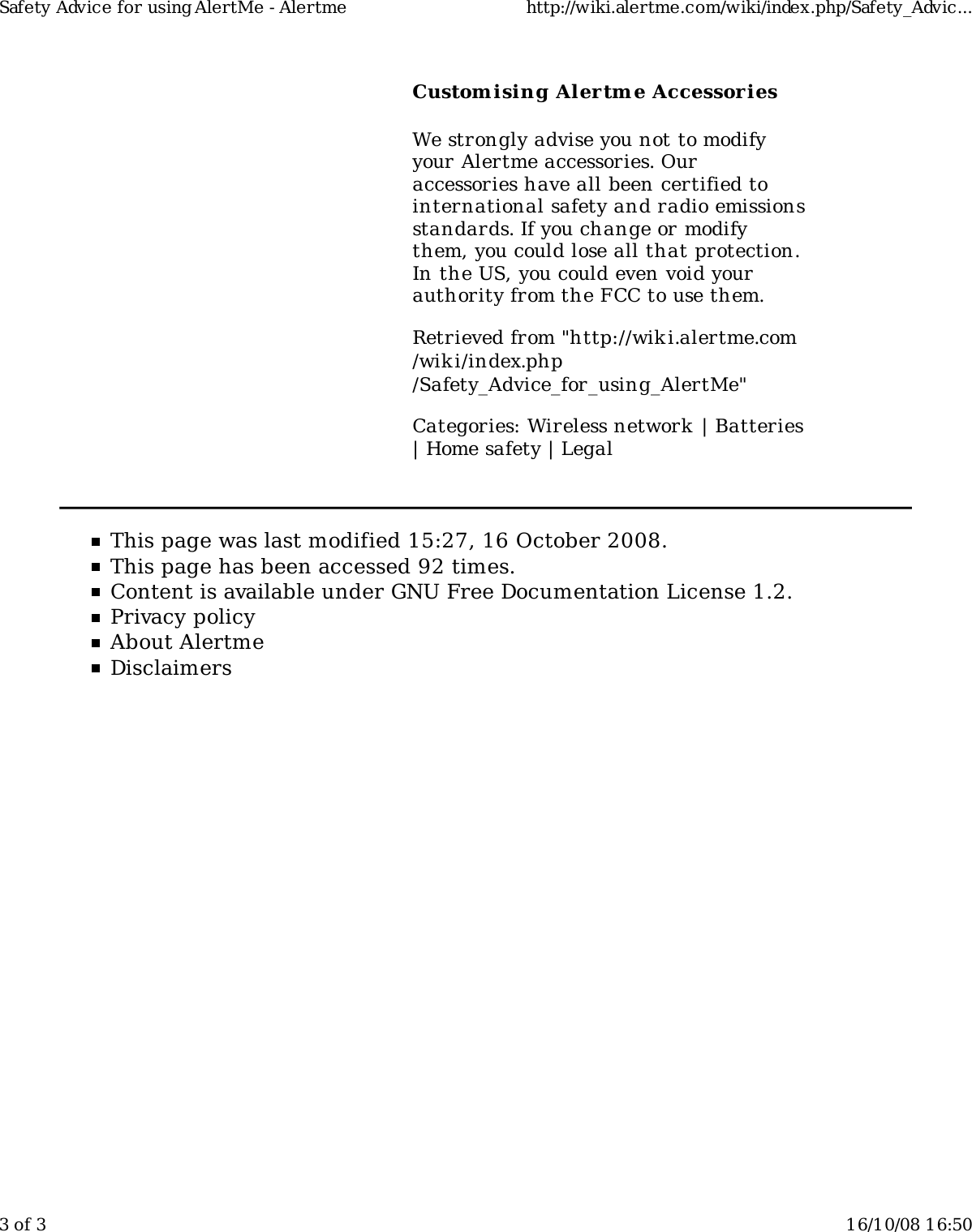 Custom ising Alertm e AccessoriesWe strongly advise you not to modifyyour Alertme accessories. Ouraccessories have all been certified tointernational safety and radio emissionsstandards. If you change or modifythem, you could lose all that protection.In the US, you could even void yourauthority from the FCC to use them.Retrieved from "http://wiki.alertme.com/wik i/index.php/Safety_Advice_for_using_AlertMe"Categories: Wireless network | Batteries| Home safety | LegalThis page was last modified 15:27, 16 October 2008.This page has been accessed 92 times.Content is available under GNU Free Documentation License 1.2.Privacy policyAbout AlertmeDisclaimersSafety Advice for using AlertMe - Alertme http://wiki.alertme.com/wiki/index.php/Safety_Advic...3 of 3 16/10/08 16:50