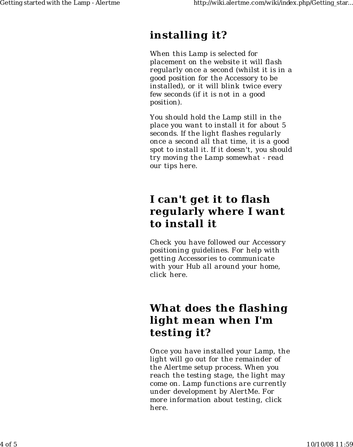 installing it?When this Lamp is selected forplacement on the website it will flashregularly once a second (whilst it is in agood position for the Accessory to beinstalled), or it will blink twice everyfew seconds (if it is not in a goodposition).You should hold the Lamp still in theplace you want to install it for about 5seconds. If the light flashes regularlyonce a second all that time, it is a goodspot to install it. If it doesn't, you shouldtry moving the Lamp somewhat - readour tips here.I can't get it to flashregularly where I wantto install itCheck you have followed our Accessorypositioning guidelines. For help withgetting Accessories to communicatewith your Hub all around your home,click here.What does the flashinglight mean when I'mtesting it?Once you have installed your Lamp, thelight will go out for the remainder ofthe Alertme setup process. When youreach the testing stage, the light maycome on. Lamp functions are currentlyunder development by AlertMe. Formore information about testing, clickhere.Getting started with the Lamp - Alertme http://wiki.alertme.com/wiki/index.php/Getting_star...4 of 5 10/10/08 11:59