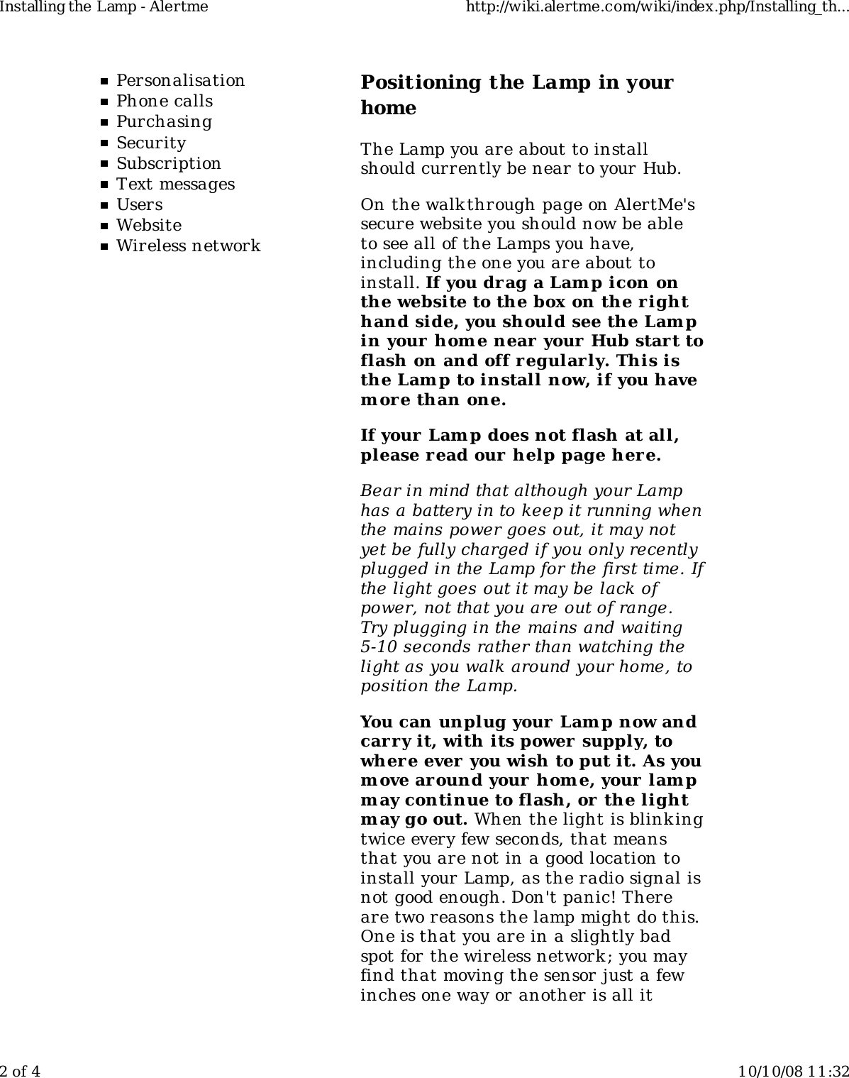 PersonalisationPhone callsPurchasingSecuritySubscriptionText messagesUsersWebsiteWireless networkPositioning the Lamp in yourhomeThe Lamp you are about to installshould currently be near to your Hub.On the walkthrough page on AlertMe'ssecure website you should now be ableto see all of the Lamps you have,including the one you are about toinstall. If you drag a Lamp icon onthe website to the box on the r ighthand side, you should see the Lampin your home near your Hub start toflash on and off regularly. This isthe Lamp to install now, if you havem ore than one.If your Lamp does not flash at all,please read our  help page her e.Bear in mind that although your Lamphas a battery in to keep it running whenthe mains power goes out, it may notyet be fully charged if you only recentlyplugged in the Lamp for the first time. Ifthe light goes out it may be lack ofpower, not that you are out of range.Try plugging in the mains and waiting5-10 seconds rather than watching thelight as you walk around your home, toposition the Lamp.You can unplug your Lam p now andcarry it, with its power supply, towhere ever you wish to put it. As youm ove around your home, your lam pm ay continue to flash, or the lightm ay go out. When the light is blink ingtwice every few seconds, that meansthat you are not in a good location toinstall your Lamp, as the radio signal isnot good enough. Don't panic! Thereare two reasons the lamp might do this.One is that you are in a slightly badspot for the wireless network; you mayfind that moving the sensor just a fewinches one way or another is all itInstalling the Lamp - Alertme http://wiki.alertme.com/wiki/index.php/Installing_th...2 of 4 10/10/08 11:32