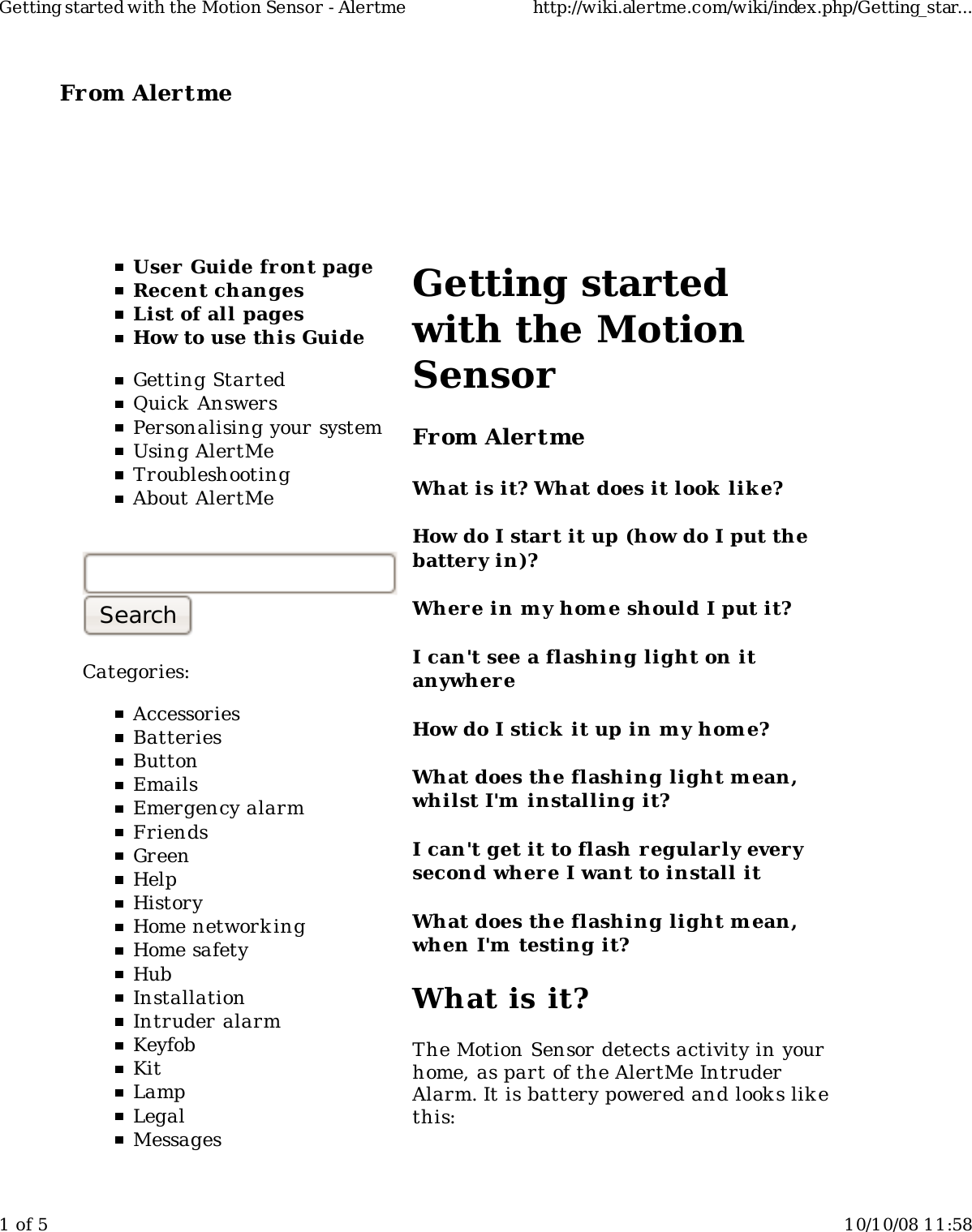 From Alertme  User Guide front pageRecent changesList of all pagesHow to use this GuideGetting StartedQuick AnswersPersonalising your systemUsing AlertMeTroubleshootingAbout AlertMeCategories:AccessoriesBatteriesButtonEmailsEmergency alarmFriendsGreenHelpHistoryHome network ingHome safetyHubInstallationIntruder alarmKeyfobKitLampLegalMessagesGetting startedwith the MotionSensorFrom AlertmeWhat is it? What does it look  lik e?How do I start it up (how do I put thebattery in)?Wher e in my hom e should I put it?I can't see a flashing light on itanywhereHow do I stick it up in m y home?What does the flashing light m ean,whilst I'm  installing it?I can't get it to flash regularly everysecond where I want to install itWhat does the flashing light m ean,when I'm  testing it?What is it?The Motion Sensor detects activity in yourhome, as part of the AlertMe IntruderAlarm. It is battery powered and look s lik ethis:Getting started with the Motion Sensor - Alertme http://wiki.alertme.com/wiki/index.php/Getting_star...1 of 5 10/10/08 11:58