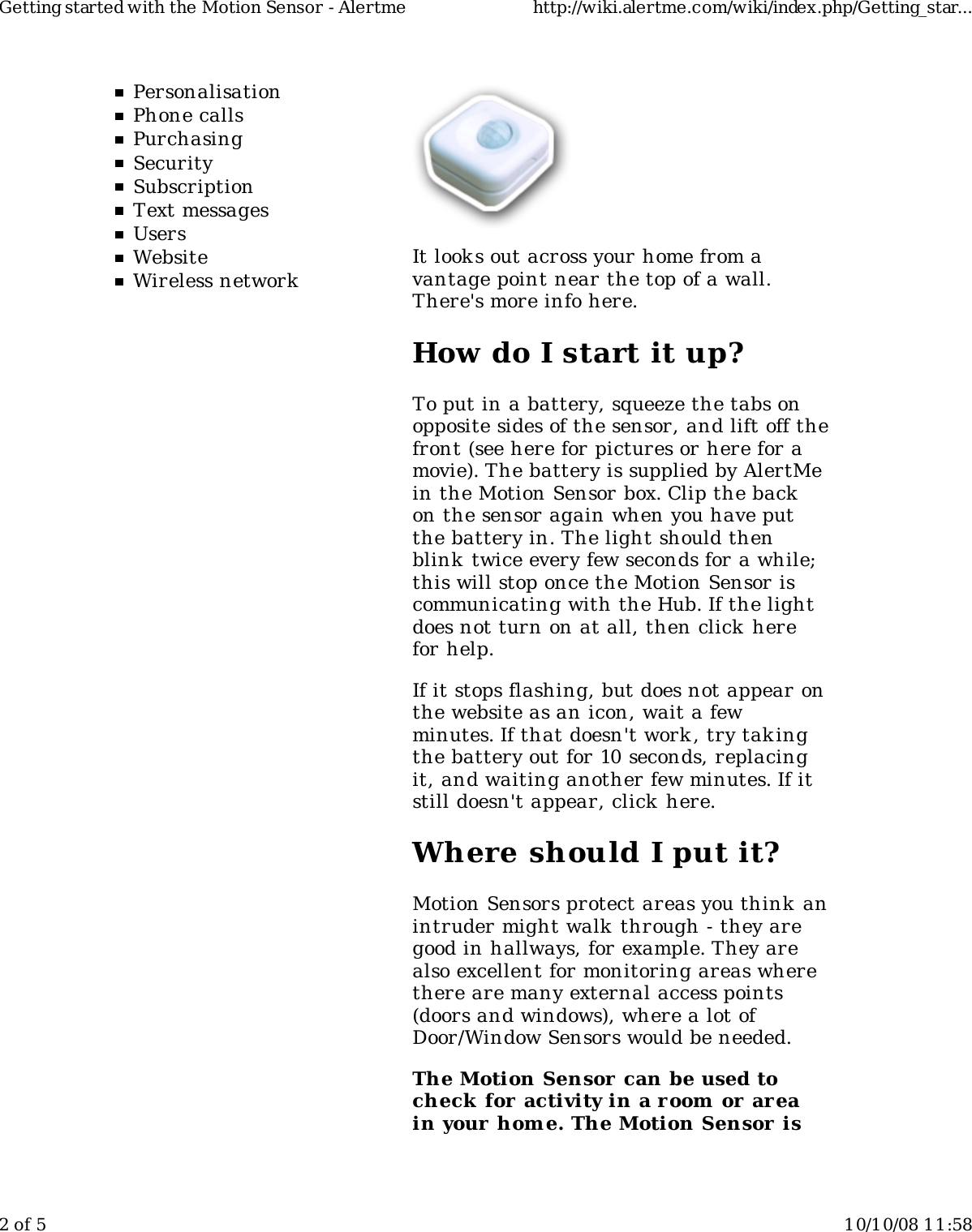 PersonalisationPhone callsPurchasingSecuritySubscriptionText messagesUsersWebsiteWireless networkIt look s out across your home from avantage point near the top of a wall.There's more info here.How do I start it up?To put in a battery, squeeze the tabs onopposite sides of the sensor, and lift off thefront (see here for pictures or here for amovie). The battery is supplied by AlertMein the Motion Sensor box. Clip the backon the sensor again when you have putthe battery in. The light should thenblink  twice every few seconds for a while;this will stop once the Motion Sensor iscommunicating with the Hub. If the lightdoes not turn on at all, then click herefor help.If it stops flashing, but does not appear onthe website as an icon, wait a fewminutes. If that doesn't work , try takingthe battery out for 10 seconds, replacingit, and waiting another few minutes. If itstill doesn't appear, click  here.Where should I put it?Motion Sensors protect areas you think anintruder might walk through - they aregood in hallways, for example. They arealso excellent for monitoring areas wherethere are many external access points(doors and windows), where a lot ofDoor/Window Sensors would be needed.The Motion Sensor can be used tocheck for activity in a room  or  areain your home. The Motion Sensor isGetting started with the Motion Sensor - Alertme http://wiki.alertme.com/wiki/index.php/Getting_star...2 of 5 10/10/08 11:58