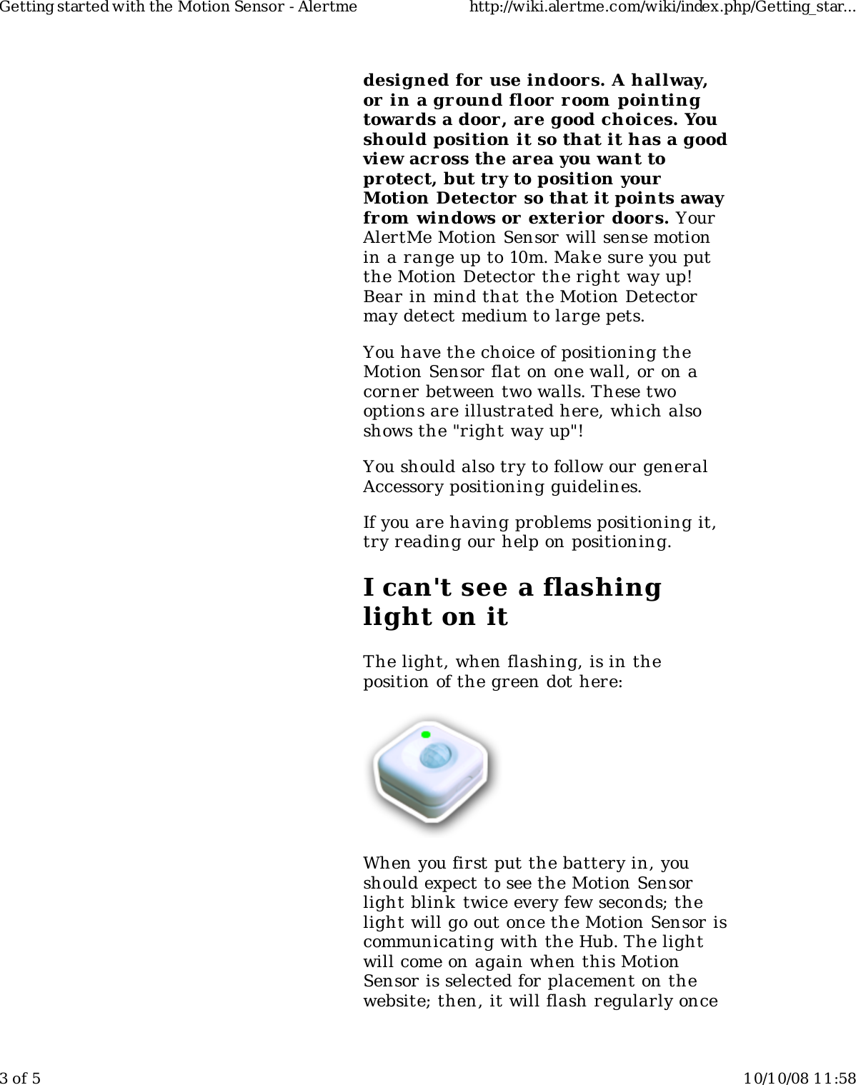 designed for use indoors. A hallway,or in a ground floor r oom pointingtowards a door , are good choices. Youshould position it so that it has a goodview across the area you want toprotect, but try to position yourMotion Detector so that it points awayfrom windows or  exter ior doors. YourAlertMe Motion Sensor will sense motionin a range up to 10m. Make sure you putthe Motion Detector the right way up!Bear in mind that the Motion Detectormay detect medium to large pets.You have the choice of positioning theMotion Sensor flat on one wall, or on acorner between two walls. These twooptions are illustrated here, which alsoshows the "right way up"!You should also try to follow our generalAccessory positioning guidelines.If you are having problems positioning it,try reading our help on positioning.I can't see a flashinglight on itThe light, when flashing, is in theposition of the green dot here:When you first put the battery in, youshould expect to see the Motion Sensorlight blink  twice every few seconds; thelight will go out once the Motion Sensor iscommunicating with the Hub. The lightwill come on again when this MotionSensor is selected for placement on thewebsite; then, it will flash regularly onceGetting started with the Motion Sensor - Alertme http://wiki.alertme.com/wiki/index.php/Getting_star...3 of 5 10/10/08 11:58