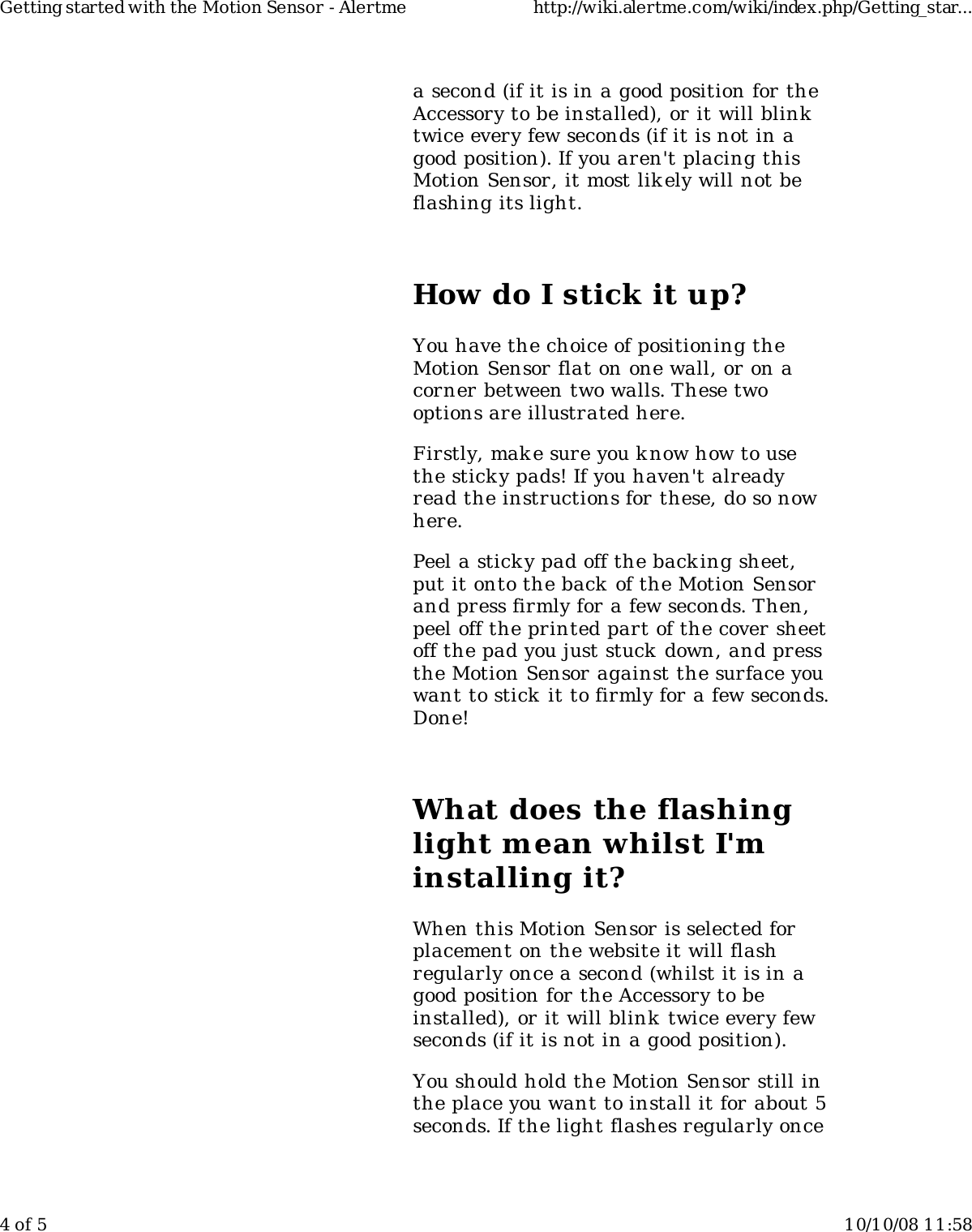 a second (if it is in a good position for theAccessory to be installed), or it will blinktwice every few seconds (if it is not in agood position). If you aren't placing thisMotion Sensor, it most lik ely will not beflashing its light.How do I stick it up?You have the choice of positioning theMotion Sensor flat on one wall, or on acorner between two walls. These twooptions are illustrated here.Firstly, mak e sure you know how to usethe sticky pads! If you haven't alreadyread the instructions for these, do so nowhere.Peel a sticky pad off the backing sheet,put it onto the back of the Motion Sensorand press firmly for a few seconds. Then,peel off the printed part of the cover sheetoff the pad you just stuck down, and pressthe Motion Sensor against the surface youwant to stick it to firmly for a few seconds.Done!What does the flashinglight mean whilst I'minstalling it?When this Motion Sensor is selected forplacement on the website it will flashregularly once a second (whilst it is in agood position for the Accessory to beinstalled), or it will blink twice every fewseconds (if it is not in a good position).You should hold the Motion Sensor still inthe place you want to install it for about 5seconds. If the light flashes regularly onceGetting started with the Motion Sensor - Alertme http://wiki.alertme.com/wiki/index.php/Getting_star...4 of 5 10/10/08 11:58