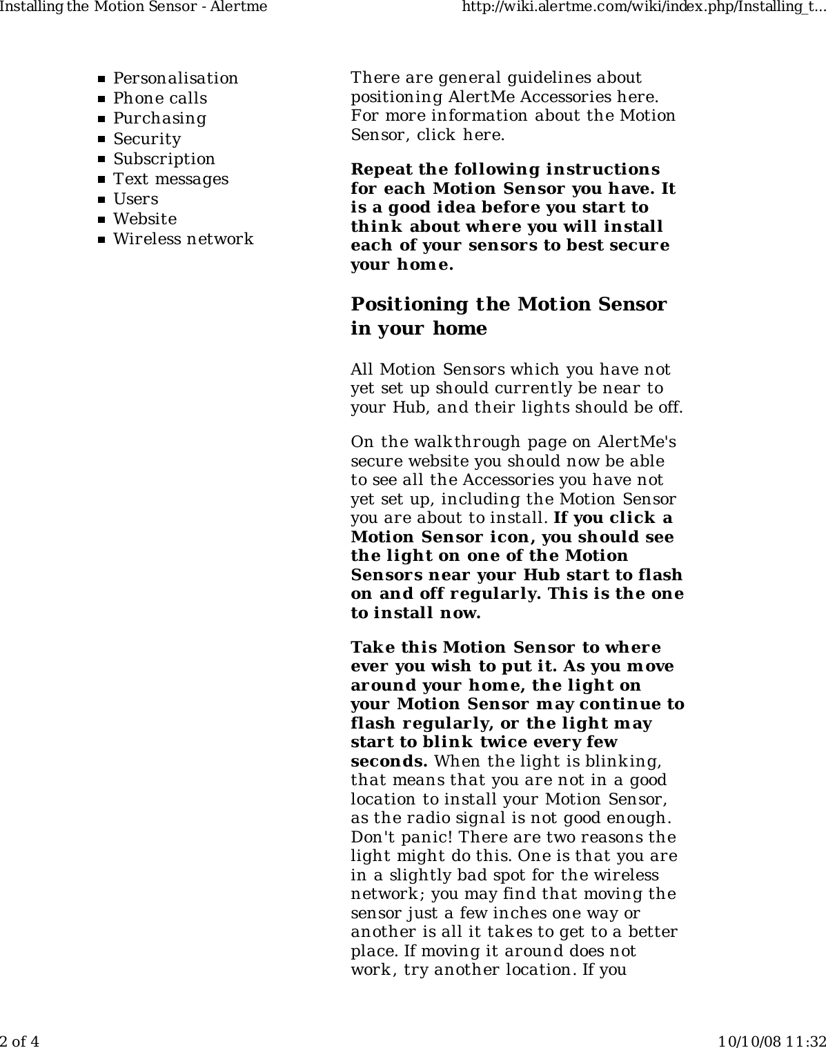 PersonalisationPhone callsPurchasingSecuritySubscriptionText messagesUsersWebsiteWireless networkThere are general guidelines aboutpositioning AlertMe Accessories here.For more information about the MotionSensor, click here.Repeat the following instructionsfor each Motion Sensor you have. Itis a good idea before you start tothink  about where you will installeach of your sensors to best secur eyour hom e.Positioning the Motion Sensorin your homeAll Motion Sensors which you have notyet set up should currently be near toyour Hub, and their lights should be off.On the walkthrough page on AlertMe'ssecure website you should now be ableto see all the Accessories you have notyet set up, including the Motion Sensoryou are about to install. If you click aMotion Sensor  icon, you should seethe light on one of the MotionSensors near your Hub start to flashon and off regularly. This is the oneto install now.Take this Motion Sensor  to whereever  you wish to put it. As you m ovearound your home, the light onyour Motion Sensor may continue toflash r egularly, or the light maystart to blink  twice every fewseconds. When the light is blink ing,that means that you are not in a goodlocation to install your Motion Sensor,as the radio signal is not good enough.Don't panic! There are two reasons thelight might do this. One is that you arein a slightly bad spot for the wirelessnetwork ; you may find that moving thesensor just a few inches one way oranother is all it takes to get to a betterplace. If moving it around does notwork , try another location. If youInstalling the Motion Sensor - Alertme http://wiki.alertme.com/wiki/index.php/Installing_t...2 of 4 10/10/08 11:32