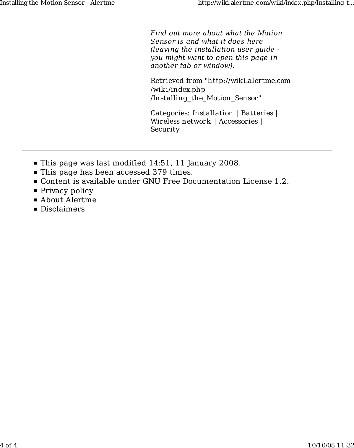 Find out more about what the MotionSensor is and what it does here(leaving the installation user guide -you might want to open this page inanother tab or window).Retrieved from "http://wiki.alertme.com/wik i/index.php/Installing_the_Motion_Sensor"Categories: Installation | Batteries |Wireless network | Accessories |SecurityThis page was last modified 14:51, 11 January 2008.This page has been accessed 379 times.Content is available under GNU Free Documentation License 1.2.Privacy policyAbout AlertmeDisclaimersInstalling the Motion Sensor - Alertme http://wiki.alertme.com/wiki/index.php/Installing_t...4 of 4 10/10/08 11:32