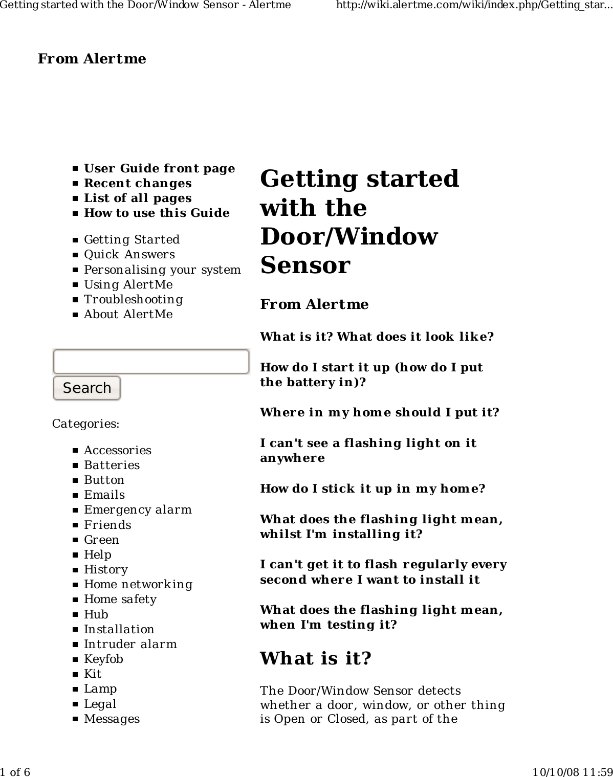 From Alertme  User Guide front pageRecent changesList of all pagesHow to use this GuideGetting StartedQuick AnswersPersonalising your systemUsing AlertMeTroubleshootingAbout AlertMeCategories:AccessoriesBatteriesButtonEmailsEmergency alarmFriendsGreenHelpHistoryHome network ingHome safetyHubInstallationIntruder alarmKeyfobKitLampLegalMessagesGetting startedwith theDoor/WindowSensorFrom AlertmeWhat is it? What does it look  lik e?How do I start it up (how do I putthe battery in)?Wher e in my hom e should I put it?I can't see a flashing light on itanywhereHow do I stick it up in m y home?What does the flashing light m ean,whilst I'm  installing it?I can't get it to flash regularly everysecond where I want to install itWhat does the flashing light m ean,when I'm  testing it?What is it?The Door/Window Sensor detectswhether a door, window, or other thingis Open or Closed, as part of theGetting started with the Door/Window Sensor - Alertme http://wiki.alertme.com/wiki/index.php/Getting_star...1 of 6 10/10/08 11:59