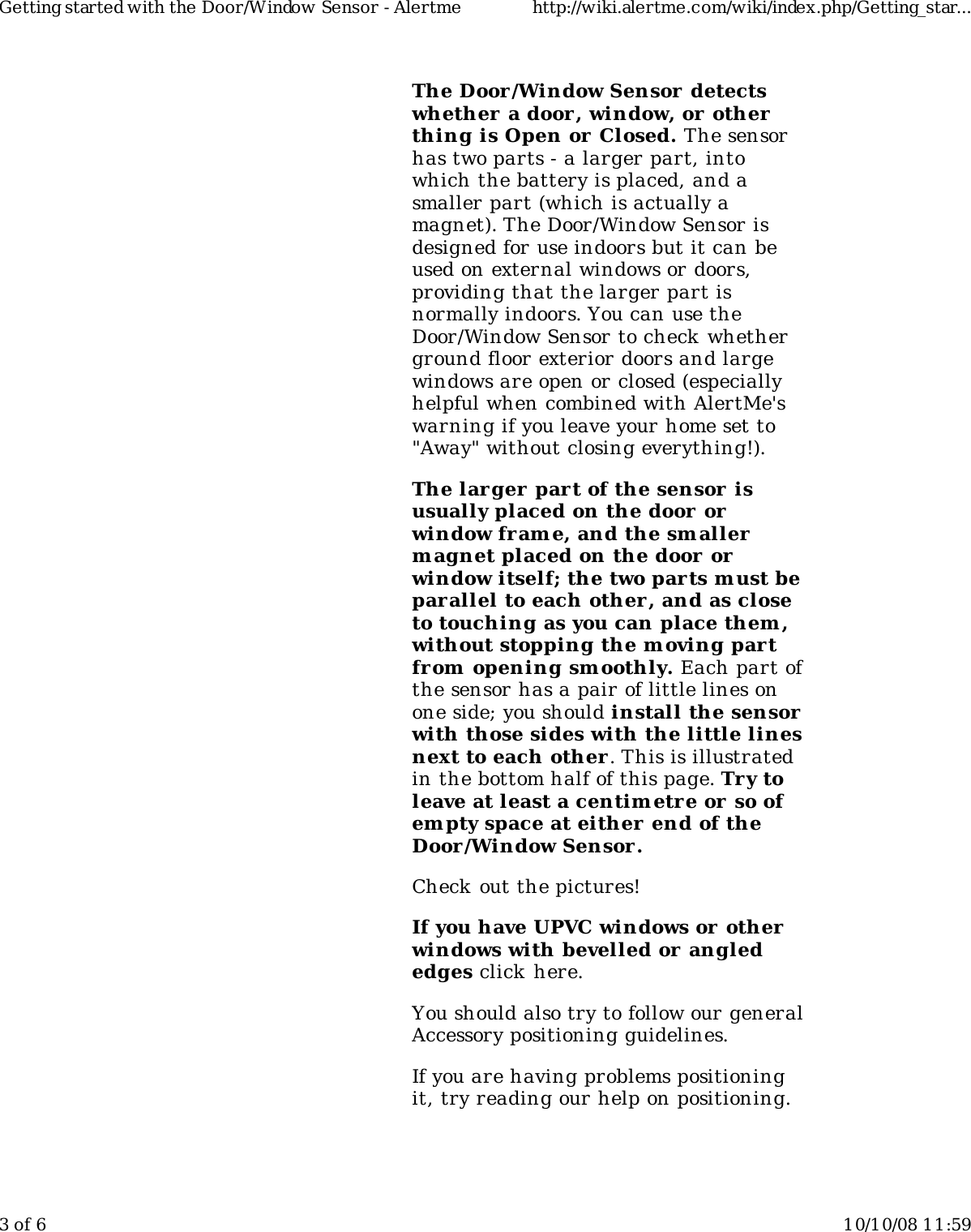 The Door/Window Sensor  detectswhether  a door, window, or otherthing is Open or Closed. The sensorhas two parts - a larger part, intowhich the battery is placed, and asmaller part (which is actually amagnet). The Door/Window Sensor isdesigned for use indoors but it can beused on external windows or doors,providing that the larger part isnormally indoors. You can use theDoor/Window Sensor to check whetherground floor exterior doors and largewindows are open or closed (especiallyhelpful when combined with AlertMe'swarning if you leave your home set to"Away" without closing everything!).The larger part of the sensor  isusually placed on the door orwindow frame, and the smallerm agnet placed on the door orwindow itself; the two parts m ust beparallel to each other, and as closeto touching as you can place them ,without stopping the m oving partfrom opening smoothly. Each part ofthe sensor has a pair of little lines onone side; you should install the sensorwith those sides with the little linesnext to each other . This is illustratedin the bottom half of this page. Try toleave at least a centimetre or so ofem pty space at either end of theDoor/Window Sensor.Check out the pictures!If you have UPVC windows or otherwindows with bevelled or anglededges click  here.You should also try to follow our generalAccessory positioning guidelines.If you are having problems positioningit, try reading our help on positioning.Getting started with the Door/Window Sensor - Alertme http://wiki.alertme.com/wiki/index.php/Getting_star...3 of 6 10/10/08 11:59