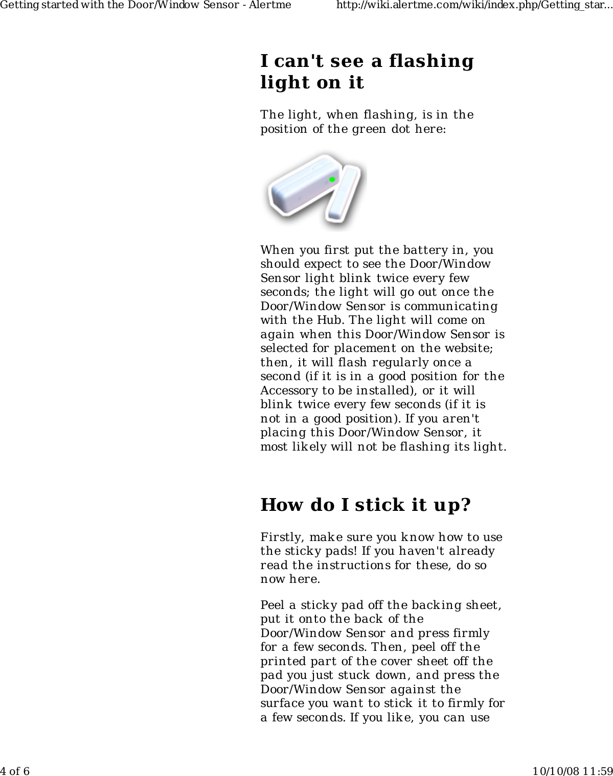 I can't see a flashinglight on itThe light, when flashing, is in theposition of the green dot here:When you first put the battery in, youshould expect to see the Door/WindowSensor light blink twice every fewseconds; the light will go out once theDoor/Window Sensor is communicatingwith the Hub. The light will come onagain when this Door/Window Sensor isselected for placement on the website;then, it will flash regularly once asecond (if it is in a good position for theAccessory to be installed), or it willblink  twice every few seconds (if it isnot in a good position). If you aren'tplacing this Door/Window Sensor, itmost lik ely will not be flashing its light.How do I stick it up?Firstly, mak e sure you know how to usethe sticky pads! If you haven't alreadyread the instructions for these, do sonow here.Peel a sticky pad off the backing sheet,put it onto the back of theDoor/Window Sensor and press firmlyfor a few seconds. Then, peel off theprinted part of the cover sheet off thepad you just stuck down, and press theDoor/Window Sensor against thesurface you want to stick  it to firmly fora few seconds. If you lik e, you can useGetting started with the Door/Window Sensor - Alertme http://wiki.alertme.com/wiki/index.php/Getting_star...4 of 6 10/10/08 11:59