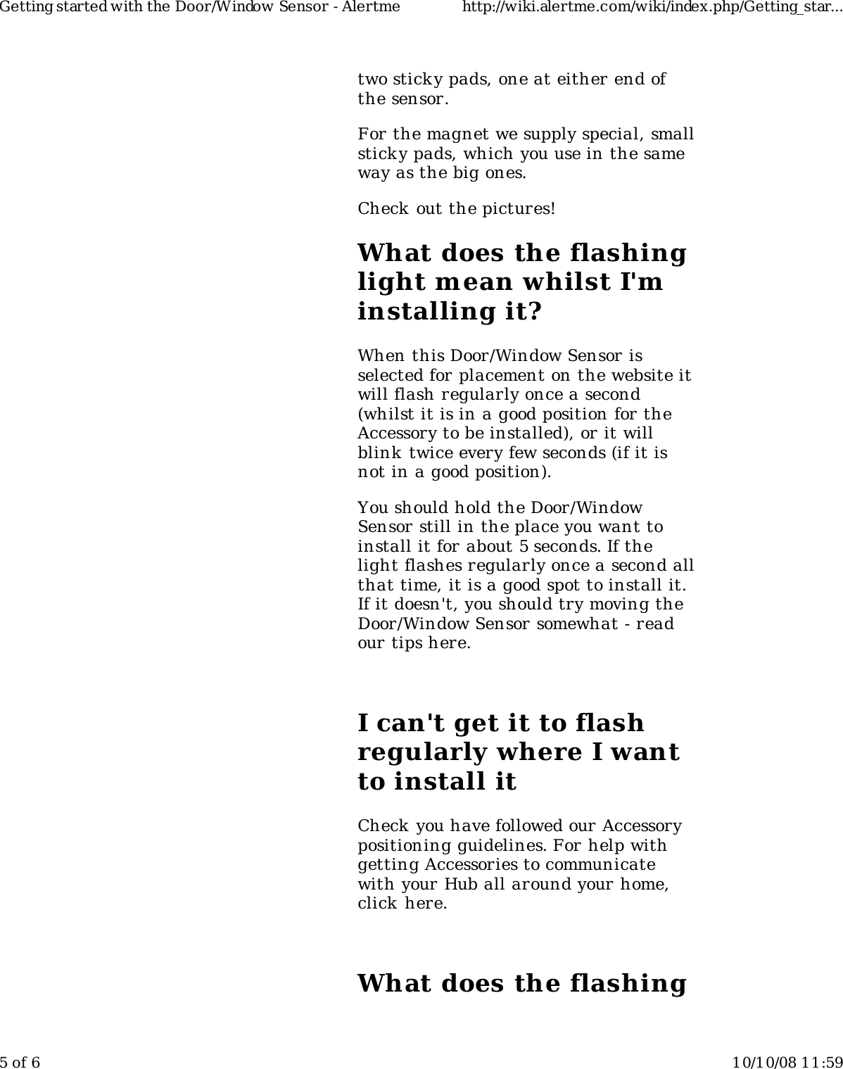 two stick y pads, one at either end ofthe sensor.For the magnet we supply special, smallsticky pads, which you use in the sameway as the big ones.Check out the pictures!What does the flashinglight mean whilst I'minstalling it?When this Door/Window Sensor isselected for placement on the website itwill flash regularly once a second(whilst it is in a good position for theAccessory to be installed), or it willblink  twice every few seconds (if it isnot in a good position).You should hold the Door/WindowSensor still in the place you want toinstall it for about 5 seconds. If thelight flashes regularly once a second allthat time, it is a good spot to install it.If it doesn't, you should try moving theDoor/Window Sensor somewhat - readour tips here.I can't get it to flashregularly where I wantto install itCheck you have followed our Accessorypositioning guidelines. For help withgetting Accessories to communicatewith your Hub all around your home,click here.What does the flashingGetting started with the Door/Window Sensor - Alertme http://wiki.alertme.com/wiki/index.php/Getting_star...5 of 6 10/10/08 11:59