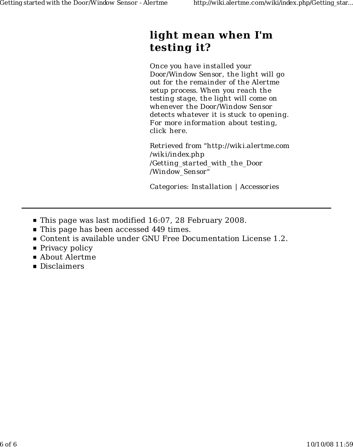light mean when I'mtesting it?Once you have installed yourDoor/Window Sensor, the light will goout for the remainder of the Alertmesetup process. When you reach thetesting stage, the light will come onwhenever the Door/Window Sensordetects whatever it is stuck to opening.For more information about testing,click here.Retrieved from "http://wiki.alertme.com/wik i/index.php/Getting_started_with_the_Door/Window_Sensor"Categories: Installation | AccessoriesThis page was last modified 16:07, 28 February 2008.This page has been accessed 449 times.Content is available under GNU Free Documentation License 1.2.Privacy policyAbout AlertmeDisclaimersGetting started with the Door/Window Sensor - Alertme http://wiki.alertme.com/wiki/index.php/Getting_star...6 of 6 10/10/08 11:59