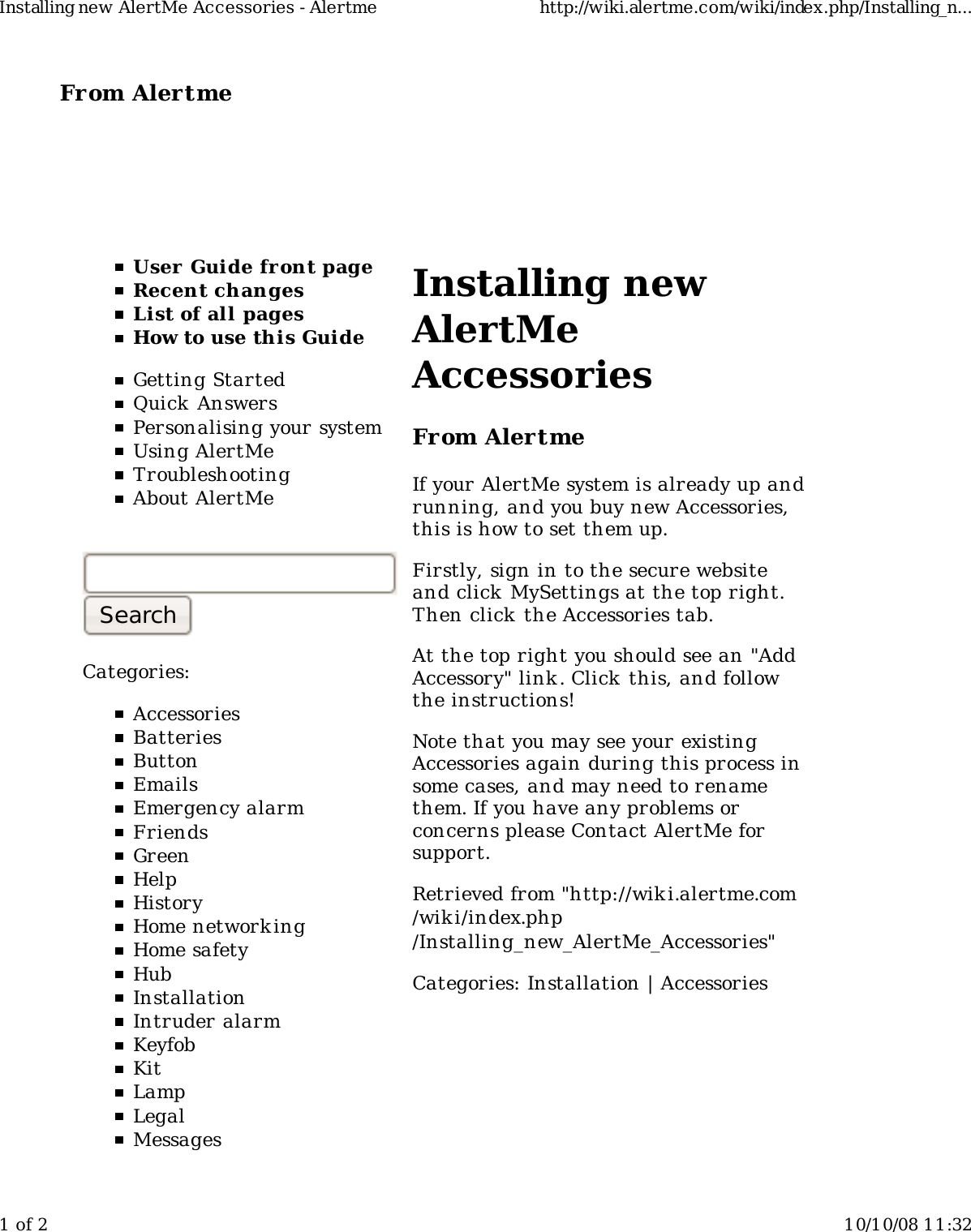 From Alertme  User Guide front pageRecent changesList of all pagesHow to use this GuideGetting StartedQuick AnswersPersonalising your systemUsing AlertMeTroubleshootingAbout AlertMeCategories:AccessoriesBatteriesButtonEmailsEmergency alarmFriendsGreenHelpHistoryHome network ingHome safetyHubInstallationIntruder alarmKeyfobKitLampLegalMessagesInstalling newAlertMeAccessoriesFrom AlertmeIf your AlertMe system is already up andrunning, and you buy new Accessories,this is how to set them up.Firstly, sign in to the secure websiteand click MySettings at the top right.Then click the Accessories tab.At the top right you should see an "AddAccessory" link. Click this, and followthe instructions!Note that you may see your existingAccessories again during this process insome cases, and may need to renamethem. If you have any problems orconcerns please Contact AlertMe forsupport.Retrieved from "http://wiki.alertme.com/wik i/index.php/Installing_new_AlertMe_Accessories"Categories: Installation | AccessoriesInstalling new AlertMe Accessories - Alertme http://wiki.alertme.com/wiki/index.php/Installing_n...1 of 2 10/10/08 11:32