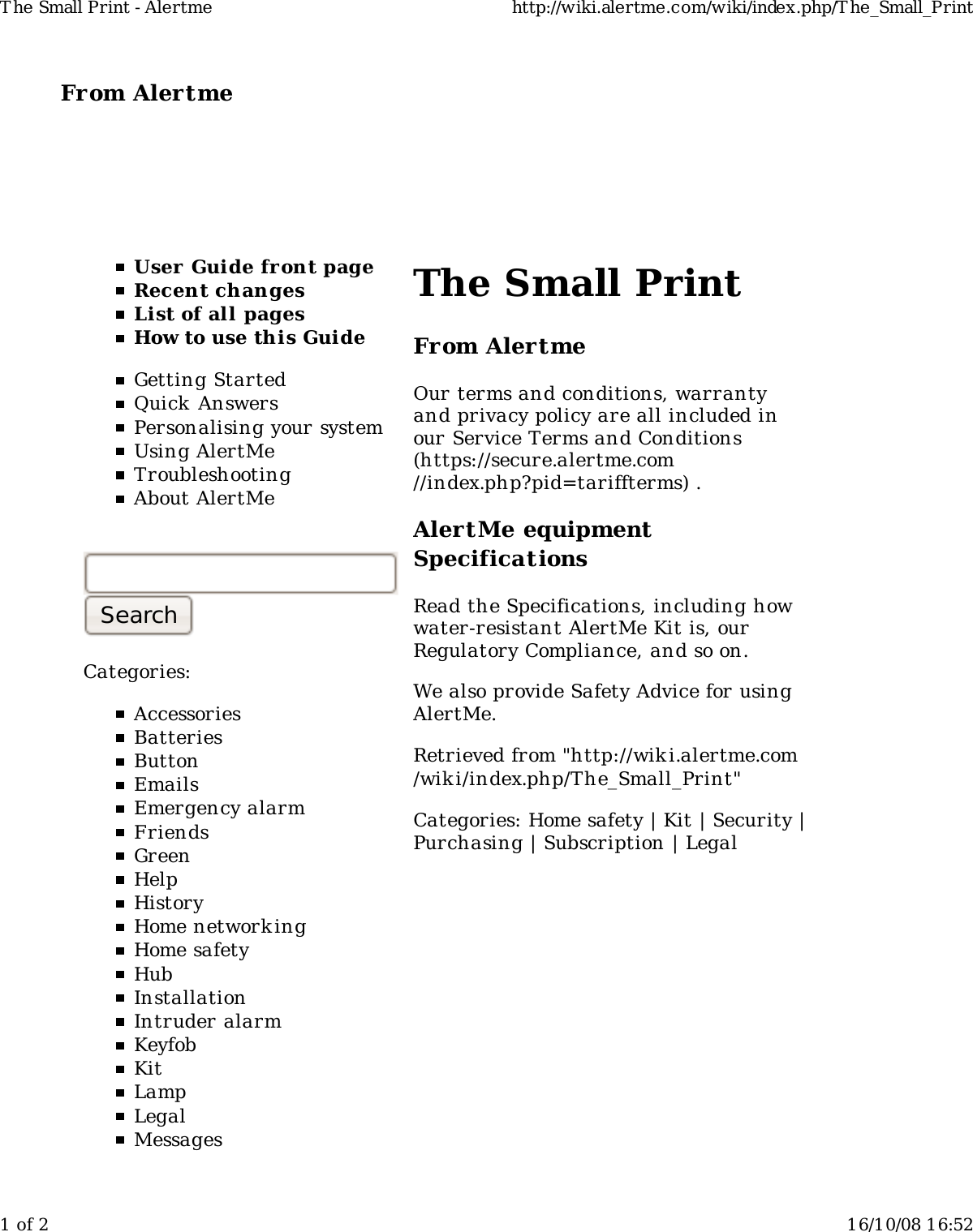 From Alertme  User Guide front pageRecent changesList of all pagesHow to use this GuideGetting StartedQuick AnswersPersonalising your systemUsing AlertMeTroubleshootingAbout AlertMeCategories:AccessoriesBatteriesButtonEmailsEmergency alarmFriendsGreenHelpHistoryHome network ingHome safetyHubInstallationIntruder alarmKeyfobKitLampLegalMessagesThe Small PrintFrom AlertmeOur terms and conditions, warrantyand privacy policy are all included inour Service Terms and Conditions(https://secure.alertme.com//index.php?pid=tariffterms) .AlertMe equipmentSpecificationsRead the Specifications, including howwater-resistant AlertMe Kit is, ourRegulatory Compliance, and so on.We also provide Safety Advice for usingAlertMe.Retrieved from "http://wiki.alertme.com/wik i/index.php/The_Small_Print"Categories: Home safety | Kit | Security |Purchasing | Subscription | LegalT he Small Print - Alertme http://wiki.alertme.com/wiki/index.php/T he_Small_Print1 of 2 16/10/08 16:52