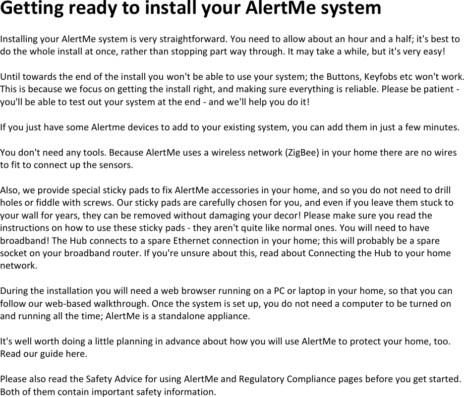Getting ready to install your AlertMe system  Installing your AlertMe system is very straightforward. You need to allow about an hour and a half; it's best to do the whole install at once, rather than stopping part way through. It may take a while, but it's very easy!  Until towards the end of the install you won't be able to use your system; the Buttons, Keyfobs etc won't work. This is because we focus on getting the install right, and making sure everything is reliable. Please be patient - you'll be able to test out your system at the end - and we'll help you do it!  If you just have some Alertme devices to add to your existing system, you can add them in just a few minutes.  You don't need any tools. Because AlertMe uses a wireless network (ZigBee) in your home there are no wires to fit to connect up the sensors.   Also, we provide special sticky pads to fix AlertMe accessories in your home, and so you do not need to drill holes or fiddle with screws. Our sticky pads are carefully chosen for you, and even if you leave them stuck to your wall for years, they can be removed without damaging your decor! Please make sure you read the instructions on how to use these sticky pads - they aren't quite like normal ones. You will need to have broadband! The Hub connects to a spare Ethernet connection in your home; this will probably be a spare socket on your broadband router. If you're unsure about this, read about Connecting the Hub to your home network.  During the installation you will need a web browser running on a PC or laptop in your home, so that you can follow our web-based walkthrough. Once the system is set up, you do not need a computer to be turned on and running all the time; AlertMe is a standalone appliance.  It's well worth doing a little planning in advance about how you will use AlertMe to protect your home, too. Read our guide here.   Please also read the Safety Advice for using AlertMe and Regulatory Compliance pages before you get started. Both of them contain important safety information.    