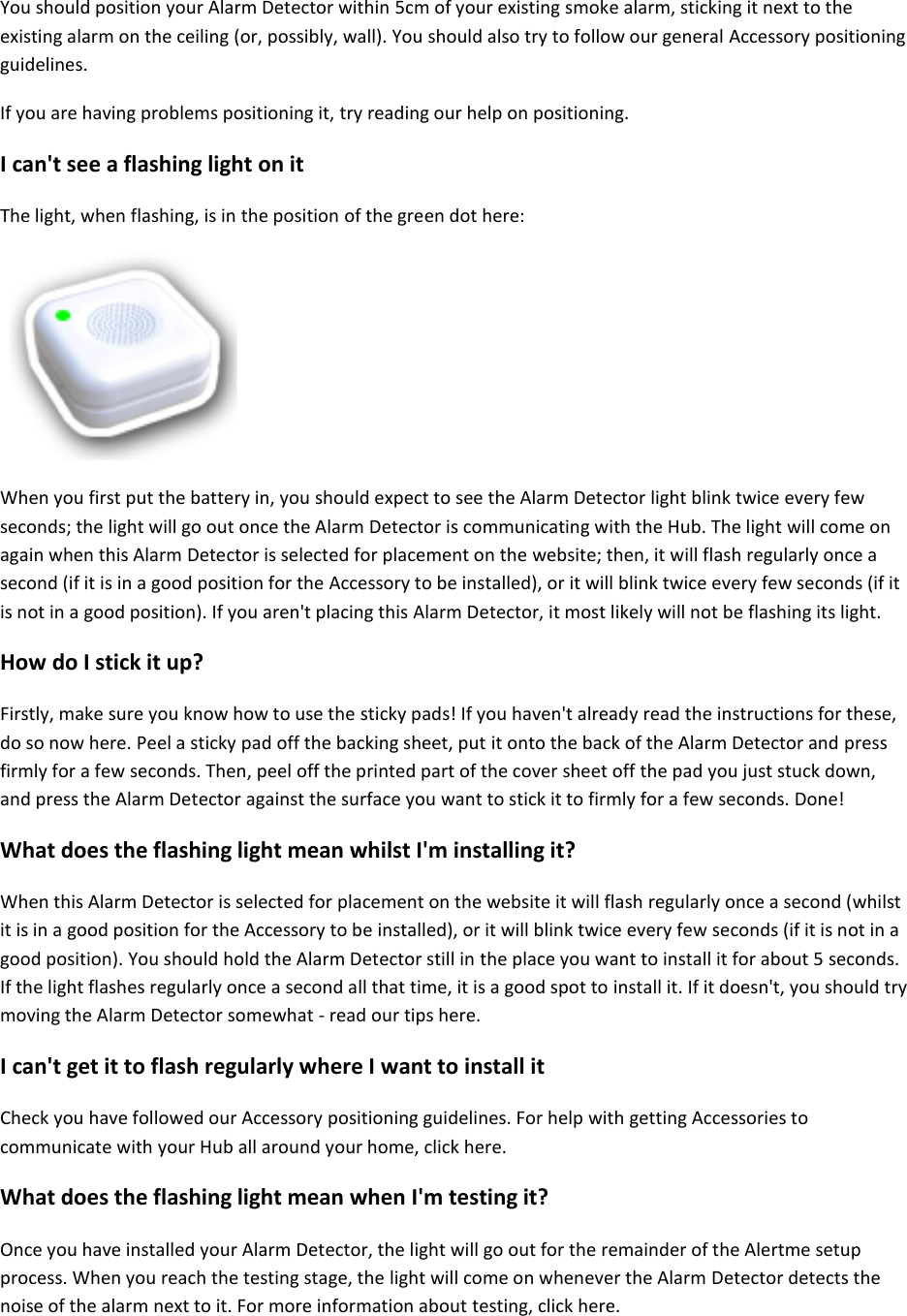You should position your Alarm Detector within 5cm of your existing smoke alarm, sticking it next to the existing alarm on the ceiling (or, possibly, wall). You should also try to follow our general Accessory positioning guidelines.  If you are having problems positioning it, try reading our help on positioning.  I can't see a flashing light on it  The light, when flashing, is in the position of the green dot here:     When you first put the battery in, you should expect to see the Alarm Detector light blink twice every few seconds; the light will go out once the Alarm Detector is communicating with the Hub. The light will come on again when this Alarm Detector is selected for placement on the website; then, it will flash regularly once a second (if it is in a good position for the Accessory to be installed), or it will blink twice every few seconds (if it is not in a good position). If you aren't placing this Alarm Detector, it most likely will not be flashing its light.  How do I stick it up?  Firstly, make sure you know how to use the sticky pads! If you haven't already read the instructions for these, do so now here. Peel a sticky pad off the backing sheet, put it onto the back of the Alarm Detector and press firmly for a few seconds. Then, peel off the printed part of the cover sheet off the pad you just stuck down, and press the Alarm Detector against the surface you want to stick it to firmly for a few seconds. Done!  What does the flashing light mean whilst I'm installing it?  When this Alarm Detector is selected for placement on the website it will flash regularly once a second (whilst it is in a good position for the Accessory to be installed), or it will blink twice every few seconds (if it is not in a good position). You should hold the Alarm Detector still in the place you want to install it for about 5 seconds. If the light flashes regularly once a second all that time, it is a good spot to install it. If it doesn't, you should try moving the Alarm Detector somewhat - read our tips here.  I can't get it to flash regularly where I want to install it  Check you have followed our Accessory positioning guidelines. For help with getting Accessories to communicate with your Hub all around your home, click here.  What does the flashing light mean when I'm testing it?  Once you have installed your Alarm Detector, the light will go out for the remainder of the Alertme setup process. When you reach the testing stage, the light will come on whenever the Alarm Detector detects the noise of the alarm next to it. For more information about testing, click here.     