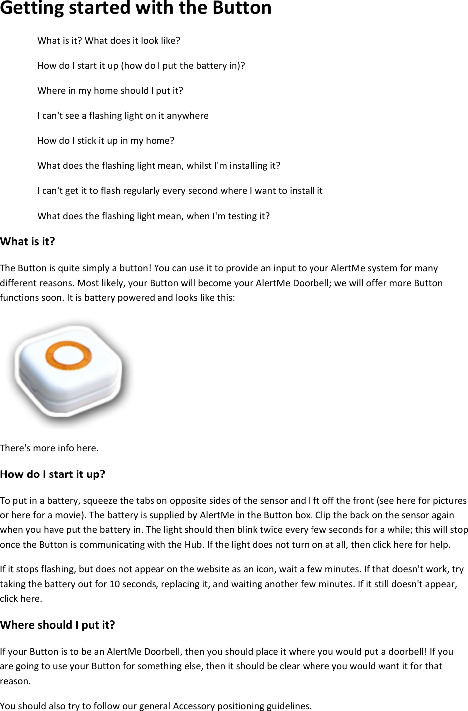 Getting started with the Button What is it? What does it look like?  How do I start it up (how do I put the battery in)?  Where in my home should I put it?  I can't see a flashing light on it anywhere  How do I stick it up in my home?  What does the flashing light mean, whilst I'm installing it?  I can't get it to flash regularly every second where I want to install it  What does the flashing light mean, when I'm testing it?  What is it?  The Button is quite simply a button! You can use it to provide an input to your AlertMe system for many different reasons. Most likely, your Button will become your AlertMe Doorbell; we will offer more Button functions soon. It is battery powered and looks like this:     There's more info here.  How do I start it up?  To put in a battery, squeeze the tabs on opposite sides of the sensor and lift off the front (see here for pictures or here for a movie). The battery is supplied by AlertMe in the Button box. Clip the back on the sensor again when you have put the battery in. The light should then blink twice every few seconds for a while; this will stop once the Button is communicating with the Hub. If the light does not turn on at all, then click here for help.  If it stops flashing, but does not appear on the website as an icon, wait a few minutes. If that doesn't work, try taking the battery out for 10 seconds, replacing it, and waiting another few minutes. If it still doesn't appear, click here.  Where should I put it?  If your Button is to be an AlertMe Doorbell, then you should place it where you would put a doorbell! If you are going to use your Button for something else, then it should be clear where you would want it for that reason.  You should also try to follow our general Accessory positioning guidelines.  