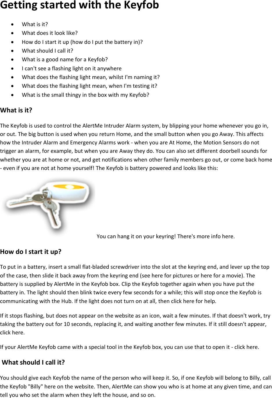 Getting started with the Keyfob  What is it?   What does it look like?   How do I start it up (how do I put the battery in)?   What should I call it?   What is a good name for a Keyfob?   I can't see a flashing light on it anywhere   What does the flashing light mean, whilst I'm naming it?   What does the flashing light mean, when I'm testing it?   What is the small thingy in the box with my Keyfob?  What is it?  The Keyfob is used to control the AlertMe Intruder Alarm system, by blipping your home whenever you go in, or out. The big button is used when you return Home, and the small button when you go Away. This affects how the Intruder Alarm and Emergency Alarms work - when you are At Home, the Motion Sensors do not trigger an alarm, for example, but when you are Away they do. You can also set different doorbell sounds for whether you are at home or not, and get notifications when other family members go out, or come back home - even if you are not at home yourself! The Keyfob is battery powered and looks like this:  You can hang it on your keyring! There's more info here.  How do I start it up?  To put in a battery, insert a small flat-bladed screwdriver into the slot at the keyring end, and lever up the top of the case, then slide it back away from the keyring end (see here for pictures or here for a movie). The battery is supplied by AlertMe in the Keyfob box. Clip the Keyfob together again when you have put the battery in. The light should then blink twice every few seconds for a while; this will stop once the Keyfob is communicating with the Hub. If the light does not turn on at all, then click here for help.  If it stops flashing, but does not appear on the website as an icon, wait a few minutes. If that doesn't work, try taking the battery out for 10 seconds, replacing it, and waiting another few minutes. If it still doesn't appear, click here.  If your AlertMe Keyfob came with a special tool in the Keyfob box, you can use that to open it - click here.  What should I call it?  You should give each Keyfob the name of the person who will keep it. So, if one Keyfob will belong to Billy, call the Keyfob "Billy" here on the website. Then, AlertMe can show you who is at home at any given time, and can tell you who set the alarm when they left the house, and so on.   