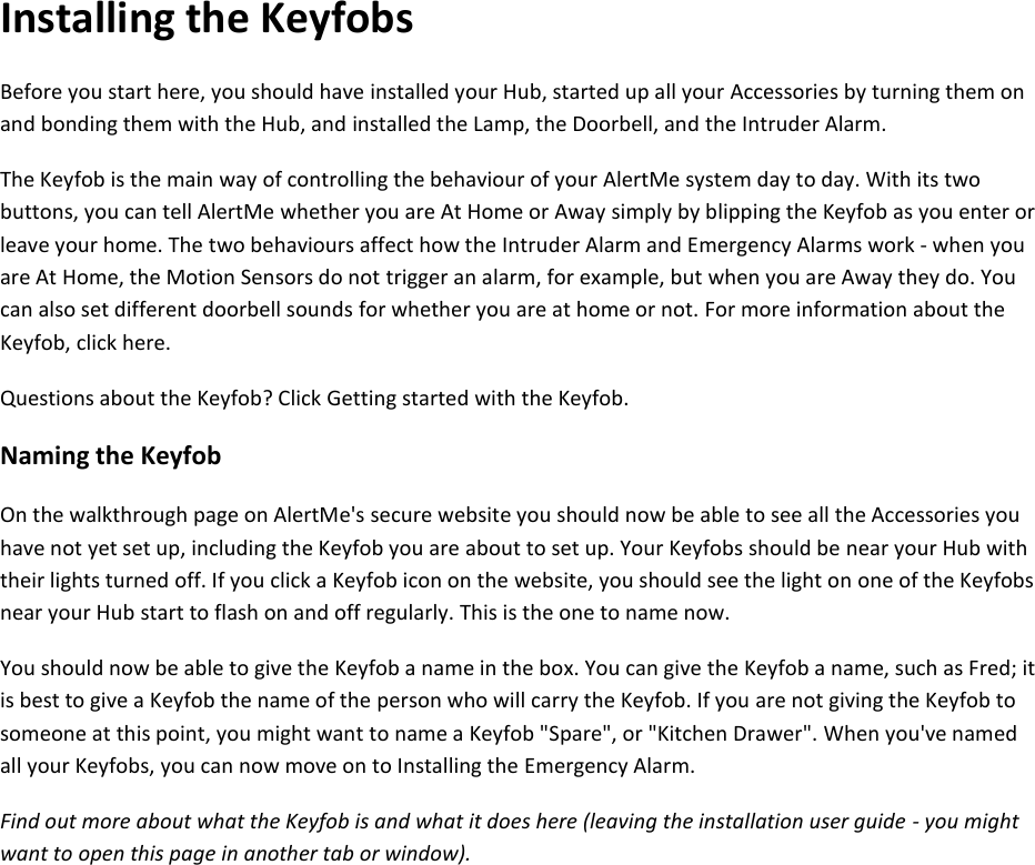 Installing the Keyfobs Before you start here, you should have installed your Hub, started up all your Accessories by turning them on and bonding them with the Hub, and installed the Lamp, the Doorbell, and the Intruder Alarm.  The Keyfob is the main way of controlling the behaviour of your AlertMe system day to day. With its two buttons, you can tell AlertMe whether you are At Home or Away simply by blipping the Keyfob as you enter or leave your home. The two behaviours affect how the Intruder Alarm and Emergency Alarms work - when you are At Home, the Motion Sensors do not trigger an alarm, for example, but when you are Away they do. You can also set different doorbell sounds for whether you are at home or not. For more information about the Keyfob, click here.  Questions about the Keyfob? Click Getting started with the Keyfob.  Naming the Keyfob  On the walkthrough page on AlertMe's secure website you should now be able to see all the Accessories you have not yet set up, including the Keyfob you are about to set up. Your Keyfobs should be near your Hub with their lights turned off. If you click a Keyfob icon on the website, you should see the light on one of the Keyfobs near your Hub start to flash on and off regularly. This is the one to name now.  You should now be able to give the Keyfob a name in the box. You can give the Keyfob a name, such as Fred; it is best to give a Keyfob the name of the person who will carry the Keyfob. If you are not giving the Keyfob to someone at this point, you might want to name a Keyfob "Spare", or "Kitchen Drawer". When you've named all your Keyfobs, you can now move on to Installing the Emergency Alarm.  Find out more about what the Keyfob is and what it does here (leaving the installation user guide - you might want to open this page in another tab or window).     