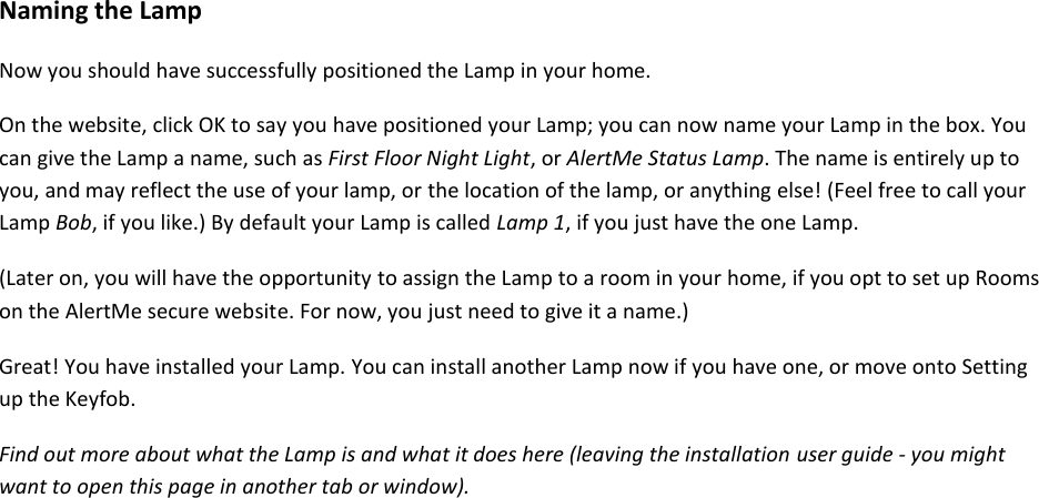 Naming the Lamp  Now you should have successfully positioned the Lamp in your home.  On the website, click OK to say you have positioned your Lamp; you can now name your Lamp in the box. You can give the Lamp a name, such as First Floor Night Light, or AlertMe Status Lamp. The name is entirely up to you, and may reflect the use of your lamp, or the location of the lamp, or anything else! (Feel free to call your Lamp Bob, if you like.) By default your Lamp is called Lamp 1, if you just have the one Lamp.  (Later on, you will have the opportunity to assign the Lamp to a room in your home, if you opt to set up Rooms on the AlertMe secure website. For now, you just need to give it a name.)  Great! You have installed your Lamp. You can install another Lamp now if you have one, or move onto Setting up the Keyfob.  Find out more about what the Lamp is and what it does here (leaving the installation user guide - you might want to open this page in another tab or window).     