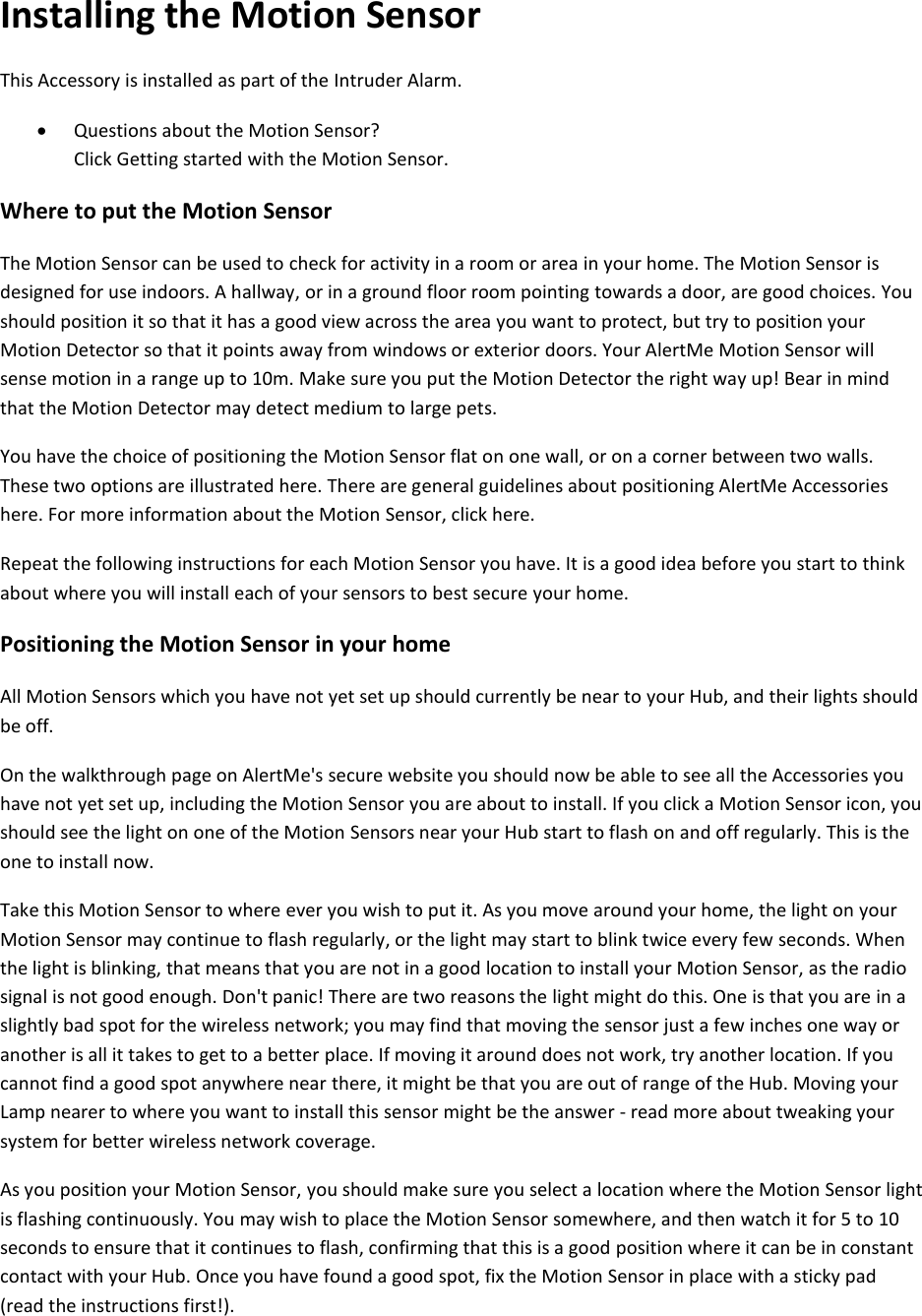 Installing the Motion Sensor  This Accessory is installed as part of the Intruder Alarm.   Questions about the Motion Sensor?  Click Getting started with the Motion Sensor.  Where to put the Motion Sensor  The Motion Sensor can be used to check for activity in a room or area in your home. The Motion Sensor is designed for use indoors. A hallway, or in a ground floor room pointing towards a door, are good choices. You should position it so that it has a good view across the area you want to protect, but try to position your Motion Detector so that it points away from windows or exterior doors. Your AlertMe Motion Sensor will sense motion in a range up to 10m. Make sure you put the Motion Detector the right way up! Bear in mind that the Motion Detector may detect medium to large pets.  You have the choice of positioning the Motion Sensor flat on one wall, or on a corner between two walls. These two options are illustrated here. There are general guidelines about positioning AlertMe Accessories here. For more information about the Motion Sensor, click here.  Repeat the following instructions for each Motion Sensor you have. It is a good idea before you start to think about where you will install each of your sensors to best secure your home.  Positioning the Motion Sensor in your home  All Motion Sensors which you have not yet set up should currently be near to your Hub, and their lights should be off.  On the walkthrough page on AlertMe's secure website you should now be able to see all the Accessories you have not yet set up, including the Motion Sensor you are about to install. If you click a Motion Sensor icon, you should see the light on one of the Motion Sensors near your Hub start to flash on and off regularly. This is the one to install now.  Take this Motion Sensor to where ever you wish to put it. As you move around your home, the light on your Motion Sensor may continue to flash regularly, or the light may start to blink twice every few seconds. When the light is blinking, that means that you are not in a good location to install your Motion Sensor, as the radio signal is not good enough. Don't panic! There are two reasons the light might do this. One is that you are in a slightly bad spot for the wireless network; you may find that moving the sensor just a few inches one way or another is all it takes to get to a better place. If moving it around does not work, try another location. If you cannot find a good spot anywhere near there, it might be that you are out of range of the Hub. Moving your Lamp nearer to where you want to install this sensor might be the answer - read more about tweaking your system for better wireless network coverage.  As you position your Motion Sensor, you should make sure you select a location where the Motion Sensor light is flashing continuously. You may wish to place the Motion Sensor somewhere, and then watch it for 5 to 10 seconds to ensure that it continues to flash, confirming that this is a good position where it can be in constant contact with your Hub. Once you have found a good spot, fix the Motion Sensor in place with a sticky pad (read the instructions first!).  