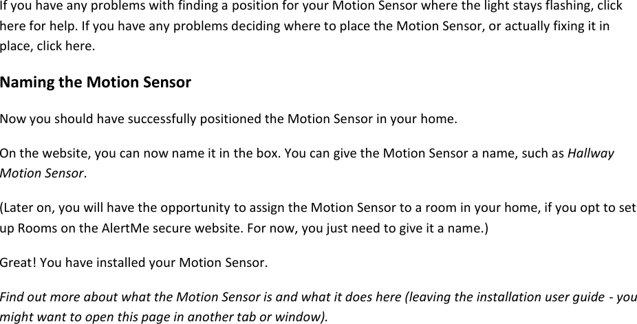 If you have any problems with finding a position for your Motion Sensor where the light stays flashing, click here for help. If you have any problems deciding where to place the Motion Sensor, or actually fixing it in place, click here.  Naming the Motion Sensor  Now you should have successfully positioned the Motion Sensor in your home.  On the website, you can now name it in the box. You can give the Motion Sensor a name, such as Hallway Motion Sensor.  (Later on, you will have the opportunity to assign the Motion Sensor to a room in your home, if you opt to set up Rooms on the AlertMe secure website. For now, you just need to give it a name.)  Great! You have installed your Motion Sensor.  Find out more about what the Motion Sensor is and what it does here (leaving the installation user guide - you might want to open this page in another tab or window).     