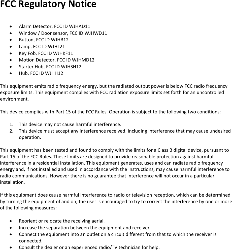 FCC Regulatory Notice   Alarm Detector, FCC ID WJHAD11  Window / Door sensor, FCC ID WJHWD11  Button, FCC ID WJHB12  Lamp, FCC ID WJHL21  Key Fob, FCC ID WJHKF11  Motion Detector, FCC ID WJHMD12  Starter Hub, FCC ID WJHSH12  Hub, FCC ID WJHH12  This equipment emits radio frequency energy, but the radiated output power is below FCC radio frequency exposure limits. This equipment complies with FCC radiation exposure limits set forth for an uncontrolled environment.  This device complies with Part 15 of the FCC Rules. Operation is subject to the following two conditions:  1. This device may not cause harmful interference. 2. This device must accept any interference received, including interference that may cause undesired operation.  This equipment has been tested and found to comply with the limits for a Class B digital device, pursuant to Part 15 of the FCC Rules. These limits are designed to provide reasonable protection against harmful interference in a residential installation. This equipment generates, uses and can radiate radio frequency energy and, if not installed and used in accordance with the instructions, may cause harmful interference to radio communications. However there is no guarantee that interference will not occur in a particular installation.   If this equipment does cause harmful interference to radio or television reception, which can be determined by turning the equipment of and on, the user is encouraged to try to correct the interference by one or more of the following measures:   Reorient or relocate the receiving aerial.  Increase the separation between the equipment and receiver.  Connect the equipment into an outlet on a circuit different from that to which the receiver is connected.  Consult the dealer or an experienced radio/TV technician for help.    