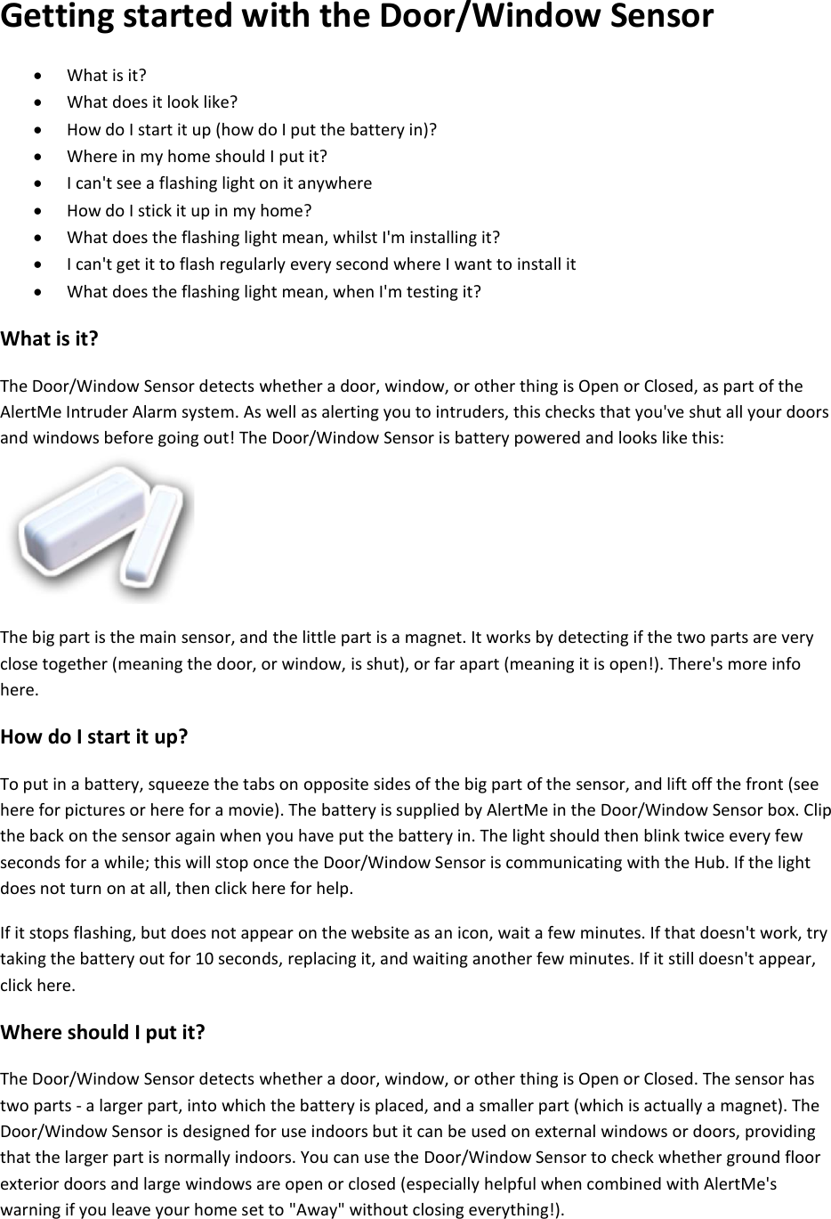 Getting started with the Door/Window Sensor   What is it?   What does it look like?   How do I start it up (how do I put the battery in)?   Where in my home should I put it?   I can't see a flashing light on it anywhere   How do I stick it up in my home?   What does the flashing light mean, whilst I'm installing it?   I can't get it to flash regularly every second where I want to install it   What does the flashing light mean, when I'm testing it?  What is it?  The Door/Window Sensor detects whether a door, window, or other thing is Open or Closed, as part of the AlertMe Intruder Alarm system. As well as alerting you to intruders, this checks that you've shut all your doors and windows before going out! The Door/Window Sensor is battery powered and looks like this:   The big part is the main sensor, and the little part is a magnet. It works by detecting if the two parts are very close together (meaning the door, or window, is shut), or far apart (meaning it is open!). There's more info here.  How do I start it up?  To put in a battery, squeeze the tabs on opposite sides of the big part of the sensor, and lift off the front (see here for pictures or here for a movie). The battery is supplied by AlertMe in the Door/Window Sensor box. Clip the back on the sensor again when you have put the battery in. The light should then blink twice every few seconds for a while; this will stop once the Door/Window Sensor is communicating with the Hub. If the light does not turn on at all, then click here for help.  If it stops flashing, but does not appear on the website as an icon, wait a few minutes. If that doesn't work, try taking the battery out for 10 seconds, replacing it, and waiting another few minutes. If it still doesn't appear, click here.  Where should I put it?  The Door/Window Sensor detects whether a door, window, or other thing is Open or Closed. The sensor has two parts - a larger part, into which the battery is placed, and a smaller part (which is actually a magnet). The Door/Window Sensor is designed for use indoors but it can be used on external windows or doors, providing that the larger part is normally indoors. You can use the Door/Window Sensor to check whether ground floor exterior doors and large windows are open or closed (especially helpful when combined with AlertMe's warning if you leave your home set to "Away" without closing everything!).  